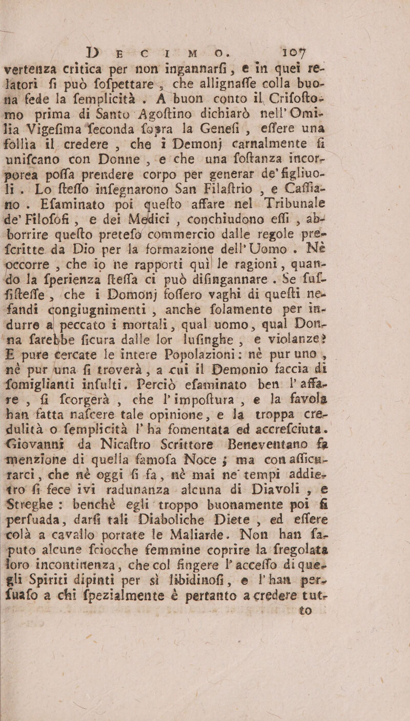 vertenza critica per non ingannarfi, e in quei re- Tatori fi può fofpettare., che allignaffe colla buo- nia fede la femplicità . A buon conto il Crifofte» ‘mo prima di Santo Agoftino dichiarò nell’Omi- lia Vigefima feconda fopra la Genefi , effere una follia il credere , che i Demonj carnalmente fi unifcano con Donne , e che una foftanza incor- porea poffa prendere corpo per generar de' figliuo- li. Lo fteffo infegnarono San Filaftrio , e Caffia- no . Efaminato poi quefto ‘affare nel. Tribunale de’ Filofofi, e dei Medici , conchiudono efli , ab- ‘borrire quelto pretefo commercio dalle regole pre fcritte da Dio per la fotmazione dell’ Uomo . Nè ‘occorre , che io ne rapporti soll le ragioni, quant- «do la fperienza fteffa ci può difingannare . Se faf- fiteffle , che i Domonj foffero vaghi di quefti ne- fandi congiugnimenti , anche folamente per in- ‘durre al peccato i mortali, qual uomo, qual Don- ‘ma farebbe ficura dalle lor lufinghe , e violanze? E pure cercate le intere Popolazioni: nè pur uno , né pur una fi treverà, a cui il Demonio faccia di fomiglianti infulti. Perciò efaminato ben l’ affa- re, f&amp;i fcorgerà , che l’impoftura, e la favola han fatta nafcere tale opinione, e la troppa cre- dulità o femplicità 1’ ha fomentata ed accrefciuta. Giovanni da Nicaftro Scrittore Beneventano fr menzione di quella famofa Noce 5 ma con afficu- rarci, che nè oggi fi fa, nè mai ne tempi addie- tro fi fece ivi radunanza alcuna di Diavoli , e Streghe : benchè egli troppo buonamente poi fi “perfuada, darfi tali Diaboliche Diete , ed effere colà a cavallo portate le Maliarde. Non han fa- ‘puto alcune fciocche femmine coprire la fregolata loro incontittenza, che col fingere 1’ accelfo. di que- “gli Spiriti dipinti per sì libidinofi, e l'han per. fuafo a chi fpezialmente è pertanto a credere tut- 3a $ Ga i to