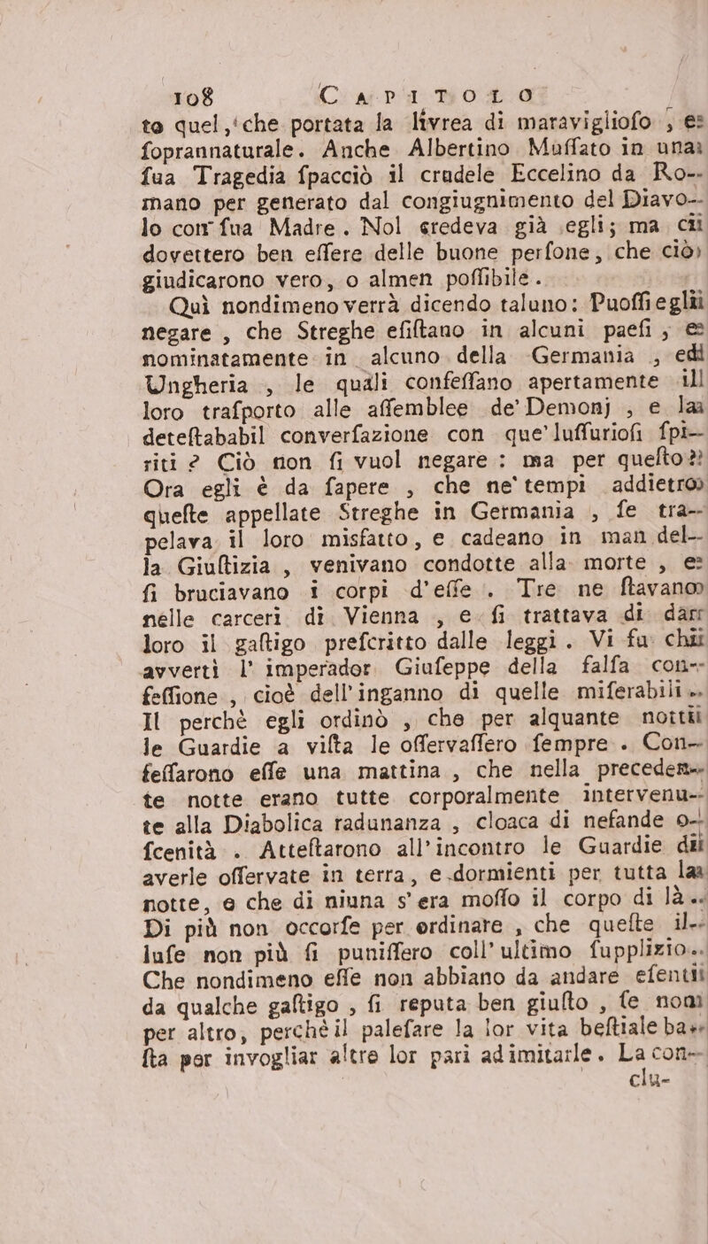 to quel,'che portata la livrea di maravigliofo ; es foprannaturale. Anche Albertino Muffato in unaè fua Tragedia fpacciò il cradele Eccelino da Ro-. mano per generato dal congiugnimento del Diavo-- lo con fua Madre. Nol eredeva già segli; ma ci dovettero ben effere delle buone perfone, che ciò» giudicarono vero, o almen poffibile.. Quì nondimeno verrà dicendo taluno: Puoffieglii negare , che Streghe efiftano in alcuni paefi, &amp; nominatamente in. alcuno. della Germania .; edi Ungheria , le quali confeffano apertamente ill loro trafporto alle affemblee de’ Demonj ; e laa detefababil converfazione con que’ luffuriofi fpi riti 2 Ciò non fi vuol negare: ma per quefto?? Ora egli è da fapere , che ne'tempi addietro» quefte appellate Streghe in Germania , fe tra pelava. il loro misfatto, e cadeano in man del- la Giufltizia, venivano condotte alla. morte , e: fi bruciavano i corpi d’effe.. Tre ne ftavano nelle carceri. dî. Vienna , e fi trattava di darr loro il galigo prefcritto dalle leggi. Vi fu: chi avverti l’ imperador. Giufeppe della falfa con-- feffione , cioè dell'inganno di quelle miferabili.». Il perchè egli ordinò , che per alquante noitii le Guardie a vilta le offervaffero fempre . Con- fefarono effe una mattina, che nella precedere» te notte erano tutte. corporalmente intervenu-- te alla Diabolica radunanza , cloaca di nefande 0-- fcenità . Atteftarono all’incontro le Guardie dii averle offervate in terra, e dormienti per tutta laa notte, e che di niuna s'era moffo il corpo di là. Di più non occorfe per ordinare , che quefte il. lufe non più fi puniffero coll’ultimo fupplizio.. Che nondimeno effe non abbiano da andare efentii da qualche galtigo ; fi reputa ben giulto , fe nom per altro, perchè il palefare la lor vita beftiale base fta por invogliar altre lor pari adimitarle. La con