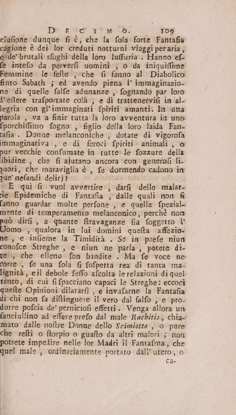 Deo soc 'rT.M-d. 108 clufiotte dunque fi è, che la fola forte Fantafia cagione è dei. lor creduti notturni viaggi peraria, e'de’ brutali sfoghi della loro luffuria.. Hanno ef. fe intefo da perverfi uomini; 0 ‘da iniquiffime Feminine le felte , che fi fanno al Diabolico finto Sabath ; ed avendo’ piena |’ immaginazio- ne di quelle falfe adunanze , fogttando par loro l'eflere. trafportate colà, e di trattenervifi in al- legria con gl'immaginati fpiriti amanti. In ana parola , va a finir tutta la loro avventura in uno fporchifimo fogno, figlio della loro laida Fan- tafia. Donne melanconiche , dotate di vigorofa immaginativa , e di feroci fpiriti. animali , ‘o pur. vecchie confumate in tutte» le fozzure della ibidine, che fi ajutano ancora con generofi li- quori, che maraviglia è , fe dormendo cadono in qae nefandi delirj? a, E quì fi vuol avvettire:, darfi delle malat- rie Epidemiche di FantaGa , dalle quali non fr fanno guardar molte perfone , e quelle fpezial- mente di temperamefito melanconico, perchè nom. può dirfi., a quante fravaganze fia foggetto 1 Uomo , qualora: in lui domini queta /affezio- ne , e infieme la Timidità . Se in pzefe niun conofce ‘Streghe , e niun ne parla, buste di- te, che elleno fon bandite . Ma fe voce ne: corre , fe una fola fi fofpetta rea di tanta ma- lignità, eil debole feffo afcolta le relazioni di quel tanto, di cui fifpacciano ‘capaci le Streghe: eccoci quefte Opinioni dilatarfi , e invafarne la Fantafia di chi non fa dillinguere il vero dal falfo , e pro- durre pofcia de’ perniciofi effetti. Venga allora un fanciullino ad effere prefo dal male Rachitis, chia. mato dalle noftre Donne dello Scimiotto:, ‘0 pure che refti o ftorpio o guafto da altri malori ; non potrete impedire nelle lor Madri il Fantafma, che quel male , ordinariamente portato dall'uteto; o Ca