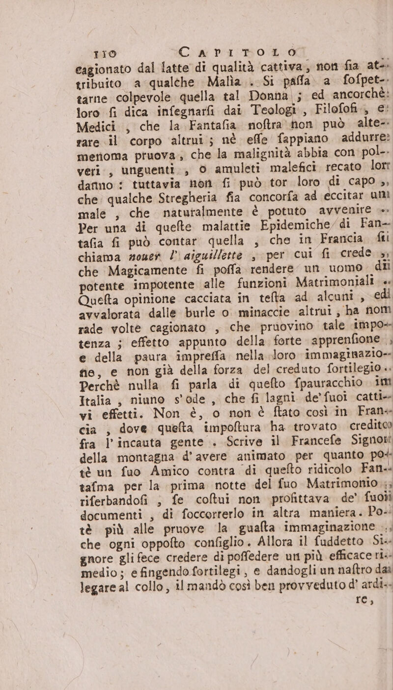 cagionato dal latte di qualità cattiva, non fia ate tribuito a qualthe Malìa.. Si paffa. a fofpet-. tarne colpevole quella tal Donna ; ed ancorchè: loro fi dica infegnarfi dat Teologi Filofofi., €' Medici , che la Fantafia noftra hon può alte rare il corpo ‘altrui; nè elle fappiano addurre? menoma pruova., che la malignità abbia con pol-. veri, unguenti., 0 amuleti malefici. recato lorr danno : tuttavia non fi può tor loro di capo ,, che. qualche Stregheria fia concorfa ad eccitar unì male , che naturalmente è potuto avvenire Per una di quelte malattie Epidemiche, di Fan- tafia fi può contar quella , che in Francia fi chiama mouer ! aiguillette , per cui fi crede &gt;, che Magicamente fi poffa rendere un uomo dii potente impotente alle funzioni Matrimoniali. « Quelta opinione cacciata in telta ad alcuni, edi avvalorata dalle burle o. minaccie altrui; ha nom rade volte cagionato , che pruovino tale impo+ tenza ; effetto appunto della forte apprenfione , e della paura impreffa. nella loro immaginazio-- fie, e non già della forza del creduto fortilegio .. Perchè nulla fi parla di quefto fpauracchio im Italia , niuno s'ode, che fi lagni de'fuoi catti+ vi effetti. Non è, o nonè ftato così in Fran+ cia , dove queta impoftura ha trovato creditoo fra l’incauta gente . Scrive il Francefe Signon della montagna d'avere animato per quanto po+ tè un fuo Amico contra di quefto ridicolo Fan. tafma per la prima notte del fuo Matrimonio riferbandofi ; fe coltui non profittava de’ fuoii documenti , di foccorrerlo in altra maniera. Po. tè più alle pruove la gualta immaginazione ., che ogni oppofto configlio. Allora il fuddetto Sia gnore gli fece credere di poffedere un più efficace ria medio; efingendofortilegi, e dandogli un naftro daa legare al collo, il mandò così ben provveduto d’ ardi.- rt,