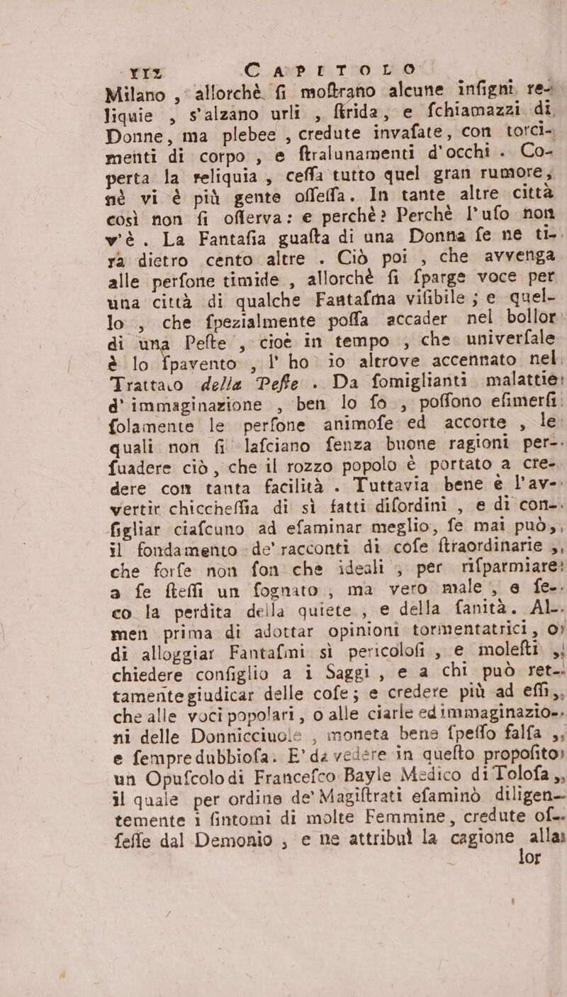 - CZ CAPITOLO Milano , allorchè. fi moftrano alcune infigni re- liquie , s'alzano urli , ftrida, e fchiamazzi. di, Donne, ma plebee , credute invafate, con torci-. menti di corpo , e ftralunamenti d'occhi . Co- perta la reliquia, ceffa tutto quel gran rumore, nè vi è più gente offeffa. In tante altre città così non fi offerva: e perchè? Perchè I*ufo non wè. La Fantafia gualta di una Donna fe ne ti-. ra dietro cento altre . Ciò poi , che avvenga alle perfone timide , allorchè fi {parge voce. per una città di qualche Faatafma vifibile ; e quel. lo, che fpezialmente poffla accader nel bollor: di una Pelte , cioè in tempo , che. univerfale è lo fpavento , l' ho. io altrove accennato. nel. Trattaro delle Peffte . Da fomiglianti. malattie: d' immaginazione , ben lo fo, poffono efimerfi: folamente le perfone animofe: ed accorte , le. quali non fi ‘lafciano fenza buone ragioni per-. fuadere ciò, che il rozzo popolo è portato a cre- | dere com tanta facilità . Tuttavia bene è l’av- wertir chiccheffia di sì fatti difordini , e di con-. figliar ciafcuno ad efaminar meglio, fe mai può», il fondamento de’ racconti di cofe ftraordinarie ,, che forfe non fon che ideali ; per rifparmiare: a fe ftefi un fognato ; ma vero male, e fe.. co la perdita della quiete , e della fanità. AL. men prima di adottar opinioni tormentatrici, OY di alloggiar Fantafmi. sì pericolofi, e molefti. , chiedere configlio a i Saggi, e a chi può ret. tamentegiudicar delle cofe; e credere più ad efh,, che alle voci popolari, o alle ciarle edimmaginazio.. ni delle Donnicciuole , moneta bens fpeffo falfa ,; e fempredubbiofa. E’ ds vedere in quefto propofito) un Opufcolo di Francefco Bayle Medico di Tolofa ,, il quale per ordine de’ Magiltrati efaminò diligen-- temente i fintomi di molte Femmine, credute of. feffe dal Demonio ; e ne attribul la MIEiAno Se Of