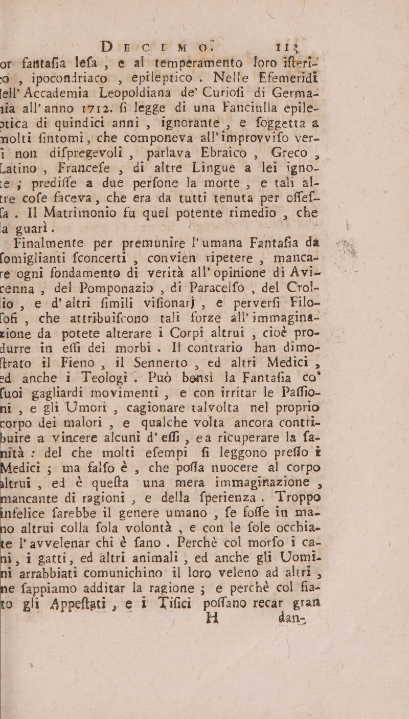 Disco! PM 01 11? 5: fantafia lefa, babi temperamento loro ifteri- ; ipocondriaco , epileptico . Nelle Ffemeridiî ell Accademia. Leopoldiana de’ Curiofi di Germa- nia all'anno 1712. fi legge di una Fanciulla epile- otica di quindici anni, ignorante , e foggetta a nolti fintomi, che componeva all’improvvifo ver- i non difpregevoli, parlava Ebraico , Greco , Latino , Francefe , di altre Lingue a lei igno- te; prediffle a due perfone la morte , e tali al- tre cofe faceva, che era da tutti tenuta per offef- fa. Il Matrimonio fu quel potente rimedio , che a guarì. 7 Finalmente per premunire l’umana Fantafia da fomiglianti fconcerti , convien ripetere , manca: re ogni fondamento di verità all’ o di Avi» cenna , del Pomponazio , di Paracelfo , del Crol- io, e d'altri fimili vifionar), e perverfì Filo- fofi, che attribuifcono tali forze all’ immagina- zione da» potete alterare i Corpi altrui , cioè pro- durre in effi dei morbi. Il contrario han dimo- trato il Fieno, il Sennerto , ed altri Medici, ed anche i Teologi. Può bensì la Fantafia co° fuoi carspra movimenti , e con irritar le Paffio- ni , e gli Umori,, cagionare talvolta nel proprio corpo dei malori , e qualche volta ancora contti- ici a vincere alcuni d’ effi , ea ricuperare la fa- ità : del che molti efempi fi leggono preflo £ Medici ; ma fafo è , che pofla nuocere al corpo altrui , ed è quelta una mera immaginazione , mancante di ragioni , e della fperienza . Troppo infelice farebbe il genere umano , fe foffe in ma- o altrui colla fola volontà , e con le fole occhia- e l’avvelenar chi è fano . Perchè col morfo i ca- i, igatti, ed altri animali , ed anche gli Uomi. i arrabbiati comunichino' il loro veleno ad altri, e fappiamo additar la ragione ; e perchè col fia- o gli Appeftati, e 1 Tifici va: ai gran an