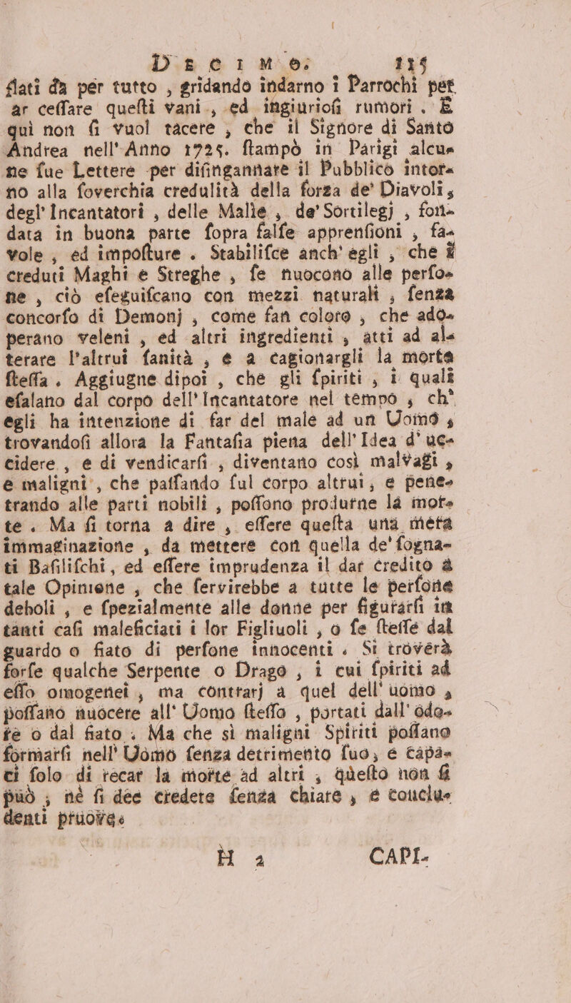 flati da per tutto , gridando indarno î Parrochi pet. ar ceffare quelti vani., ed ingiuriofi rumori . È quì non fi vuol tacete , che il Signore di Santo Andrea nell'Anno 1725. ftampò in Parigi alcua ne fue Lettere -per difingannate il Pubblico intota no alla foverchia credulità della forza de’ Diavoli, degl Incantatori , delle Malie , de’ Sortilegj , font» data în buona parte fopra falfe apprenfioni , fa- vole, ed impofture . Stabilifce anch' égli , che È creduti Maghi e Streghe , fe nuocono alle perfo+ ne , ciò efeguifcano con mezzi naturali , fenza concorfo di Demonj , come fan coloro , che add» perano veleni , ed altri ingredienti, atti ad ale terare l'altrui fanità , e a cagionargli la morta fteffa . Aggiugne dipoi , che gli fpiriti, i quali efalano dal corpo dell’Incantatore nel tempo , ch' egli ha intenzione di far del male ad un Uoind, trovandofi allora la Fantafia piera dell’Idea d'uc- cidere , e di vendicarfi , diventano così mal#afi , e maligni, che paffando ful corpo altrui; e pene» trando alle parti nobili , poffono produtne la mote te. Ma fi torna a dire, effere quelta una meta immaginazione , da mettere con quella de' fogna= ti Bafilifchi, ed effere imprudenza il dar credito &amp; tale Opinione ; che fervirebbe a tutte le perfone deboli , e fpezialmente alle donne per figutatfi in tanti cafi maleficiati i lor Figliuoli , o fe tele dal guardo a fiato di perfone innocenti. Si troverà forfe qualche Serpente o Drago , i cui fpiriti ad eflo omogetiei, ma contrarj a quel dell'uomo , poffano nuocere all' Uomo fteffa , portati dall' dda» te o dal fiato : Ma che sì maligni Spiriti poffano formarfi nell' Uomo fenza detrimento fuo, e Capa» ci folo di recat la imotte ad altri ; quefto non &amp; può ; né fi dee credete fenza chiare, e couclue denti pruowa&lt; Ò 2 CAPI.