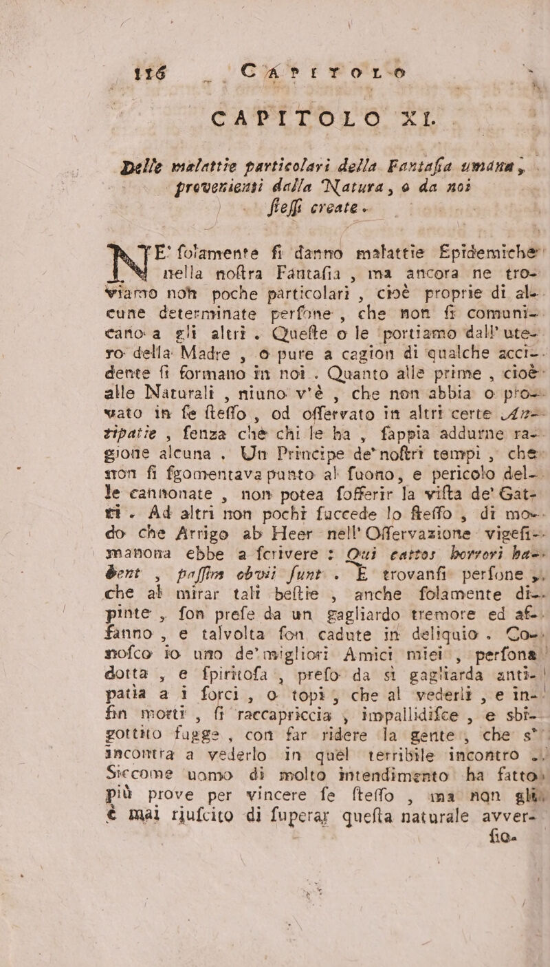 to _Ciattwo LO È CADITOLO XI. Delle malattie particolari della Rasc a umana, provenienti dalla Natura, 0 da noi ) — Feff create... E' folamente fi find malattie Epidemiche i nella noftra Fantafia, ma ancora ne tro- vwiamo noh poche particolari, cioé proprie di al. cune deternrinate perfone, che mon fi comuni. cano a gli altri. Quefte o le ‘portiamo dall’ ute- ro della: Madre s © pure a cagion di ‘qualche acci-. dente fi formano in noi . Quanto alle prime , cioè: alle Naturali , niuno v'è , che non abbia o pro vato in fe îteffo , od offervato in altri certe A7- tipatie , fenza chè chi le ha, fappia addurne ra- gione alcuna . Un Principe de* noftrì tempi, che: son fi fsomentava punto al fuono, e pericolo del-. le cannonate , nom potea fofferir a vilta de' Gat- ri. Ad altri non pochi fuccede lo fteffo , di mo». do che Arrigo ab Heer nell'Offervazione vigefi manona ebbe a ferivere : Qui cattos horrori ba. dent , paffins obvii funt . E trovanfin perfone ,, che al mirar tali beltie , anche folamente di. pinte , fon prefe da un gagliardo tremore ed afoi fanno , e talvolta fon cadute in deliquio . Co. nofco io uno de’ migliori Amici miei, perfonagi dotta , e fpiritofa , prefo da st gagliarda anti. | patla a i forci, 0 topì , che al vederli , e in-. fin morti, fi raccapriccia ), impallidifce , e sbi- gottito fugge, cont far ridere la gente, che s* incontra a vederlo in quel terribile incontro .. Siccome uomo di molto intendimento ha fatto» più prove per vincere fe fteffo , ima nan gl è mai riufcito di fuperag quefta naturale avver- fica