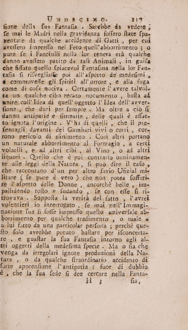 fione della fua. Fantafia . Sarebbe da vedera; fe mai le Madri nella gravidanza foffero [tate fpas yentate da qualche accidente di Gatti , per cui avellero impreflo nel Feto-quell’abborrimento } © pute fe i Fanciulli nella lor tenera età. qualche danno aveflero patito da tali Animali, in guifa «che fifato quello fpiacevol Fantafma nella lor Fane tafia fi rifvegliale poi all’afpetto de medefimi, e commovefle gli fpiriti all’orrore , e. alla. fuga come di cofa nociva . Certamente l’ avere talvole ta un qualche cibo recato nocumento , bafta ad mire; coll Idea di quell'oggetto l’ Idea dell’'avvera fione.; che duri per fempre . Ma oltre a iciò fi danno antipatié e fimpatie , delle quali è affate to ignota l'origine. V'ha di quelli, che il pre- fentagli davanti dei Gambari vivi o cotti, core rono pericolo di sfinimento . Così altri portang un naturale abborrimento al. Formagio , a Certi volatili, e. ad altri cibi, al Vino, o ad altri liquori. Quello .che è poi. contrario onninamene te alle leggi della Natura, fi può dire il cafo s che raccontano d’un. peraltro favio Ufizial mie litare ( fe pure è vero ) che non potéa fofferi re ‘l’afpetto delle Donne , ancorchè belle, im- pallidendo. toto (e fudando , fe con effe fi ri- trovava . Suppolta la verità del fatto , l’avreî volentieri. io interrogato , fe mai nell'Immagi- mazione fua fi foffe impreffo queto univerfale ab- borrimento per. qualche tradimento , o male a a lui fatto da una particolar perfona ; perchè que- fto -folo avrebbe potuto. baftare per ifconcerta&gt; re., e guaftar la fua Fantafia intorno agli al- tri oggetti della medefima fpecie . Ma o fia che venga da irregolari ignote produzioni della Na» tura , © da qualche ftraordinario accidente di forte apprenfione l'antipatia.: fuor. di dubbio, è , che la fua fede fi dee cercare nella Fanta» 3 fia,