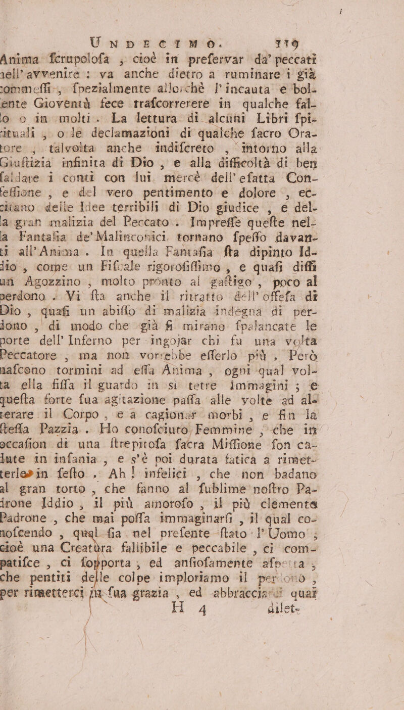 UnNnDpDEeITMO. 1719 Anima ferupolofa ; cioè in prefervar da’ peccati nell’avvenire : va ‘anche dietro a ruminare i già ommeffi-.,, fpezialmente allorchè | incauta e ‘bol. ente Gioventà fece trafcorrerere in qualche fal- o o in molti. La lettura di alcuni Libri fpi- ituali , ole declamazioni di qualche facro Ora- tore ; ‘talvolta anche indifereto , intorno alla Giuftizia infinita di Dio , e alla difficoltà di ben faldare i conti con dui. mercè: dell’ efatta Con- feMione , e del vero pentimento e dolore , ec- citano delle Idee terribili di Dio giudice , e del a gran malizia del Peccato. Impreffe quefte nel- a Fantalia de' Malinconici. tornano fpeffo davan- ti all’Anîma. In quella Famtafia fta dipinto Id- lio, come un Fifcale sheet , € quafi diffi uri Agozzino , molto pronto al saftiso , poco al perdono . Vi fta anche il ritratto dell offefa di Dio , quafi un abiffo di malizia indegna di per- dono , di modo che già fi mirano {pala ncate le porte dell’ Inferno per ingojar chi fu unta volta Peccatore., ma non vorrebbe eflerlo più , Però nafceno tormini ad effa Anima , ogni qual vol ta ella fifa il guardo in si tetre Immagini ; e quefta forte fua agitazione paffa alle volte ad al&lt; serare il Corpo , € a cagionar morbi, e fin la ftefla Pazzia. Ho conofciuro, Femmine he at accafion di una ftre pitofa facra Miffione fon ca- lute in infania., € s' e poi durata fatica a rimet- rerlovin feto . Ah! infelici , che non badano al gran torto, che fanno al fublime noftro Pa- irone Iddio , il più amorofo , il più clemente Padrone , che mai polfa immaginarfi , il qual co- nofcendo ; fia. nel prefente Nato: l'Uomo! ; cioè una Cale fallibile e peccabile , ci com- patifce , ci fopporta; ed anfiofamente afp: tra che pentiti delle colpe imploriamo il per ono , per rimetterci na fua grazia , ed abbracciare pe ( Fi 4 silet= / | |