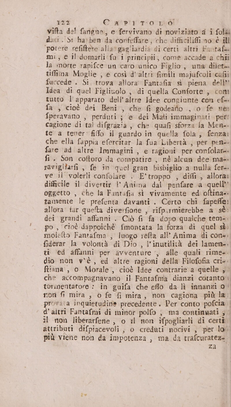 123 Ca prrOLO vifta del fangne, e fervivano di noviziato 4 i fol&amp; dati. St ha*ben da confeffare, che difficiliffimoné ill ‘potere refiftere alla“gagliardia di certi altri Fastafe. mi, e il domarli:fa i principii, come accade a chii la morte rapifce un caro unico Figlio, una dilet+ tiffima Moglie ; e così d'altri fimili majufcoli cafii fuccede . Si,.trova allora Fantafia sì piena dell” Idea di quel Figlizolo , di quella Conforte , com tutto l'apparato dell’altre Idee congiunte con ef fa , cioè dei Beni , che fi godeatto , o fe ne: fperavano , perduti ; e dei Mati immaginati peri cagione di tal difgrazia, che quafi sforza la Men-. te a tener: fifo il guardo in quella fola ,, fenza: che ella fappia efercitar la fua Libertà , per pen. fare ad altre Immagini, e ragioni per confolare fi. Son coftoro da compatire , nè alcun dee ma-. ravigifarfi, fe in quel gran bisbiglio a nulla fer. ve il volerli confolare .» E’troppo , dii , allora difficile il divertir 1’ Anima dal penfare a quell oggetto , che la Fantafia st vivamente ed oftina- tamente le prefenta davanti . Certo chi fapefle: allora far quelta diverfione , rifpurmierebbe a sè: dei grandi affanni . Ciò fi fa dopo qualche tem... po , cioè dappoichè fmontata la forza di quel sèi molefto Fantafma , luogo relta all’ Anima (i con4, fiderar la volontà di Dio , l'inutilità dei lame. ti ‘ed affanni per avventure , alle quali rime. dio non v'è, ed altre ragioni della Filofofia cri. ftiana , o Morale, cioè Idee contrarie a quelle , che accompagnavano il Fantafma dianzi cotanto |. torinentatore : in guifa che eflo da lì innanzi o son fi mira , o fe fi mira, non cagiona piùla. provata inquietudine precedente. Der conto pofcia. | d'altri Fantafmi di minor polfo ; ma contimwati ; © il non liberarfene, o 1l non ifpogliarli dì certi attributi difpiacevoli ;, o creduti nocivi, per lo più viene non da impotenza , ma da trafcurateze za &amp;