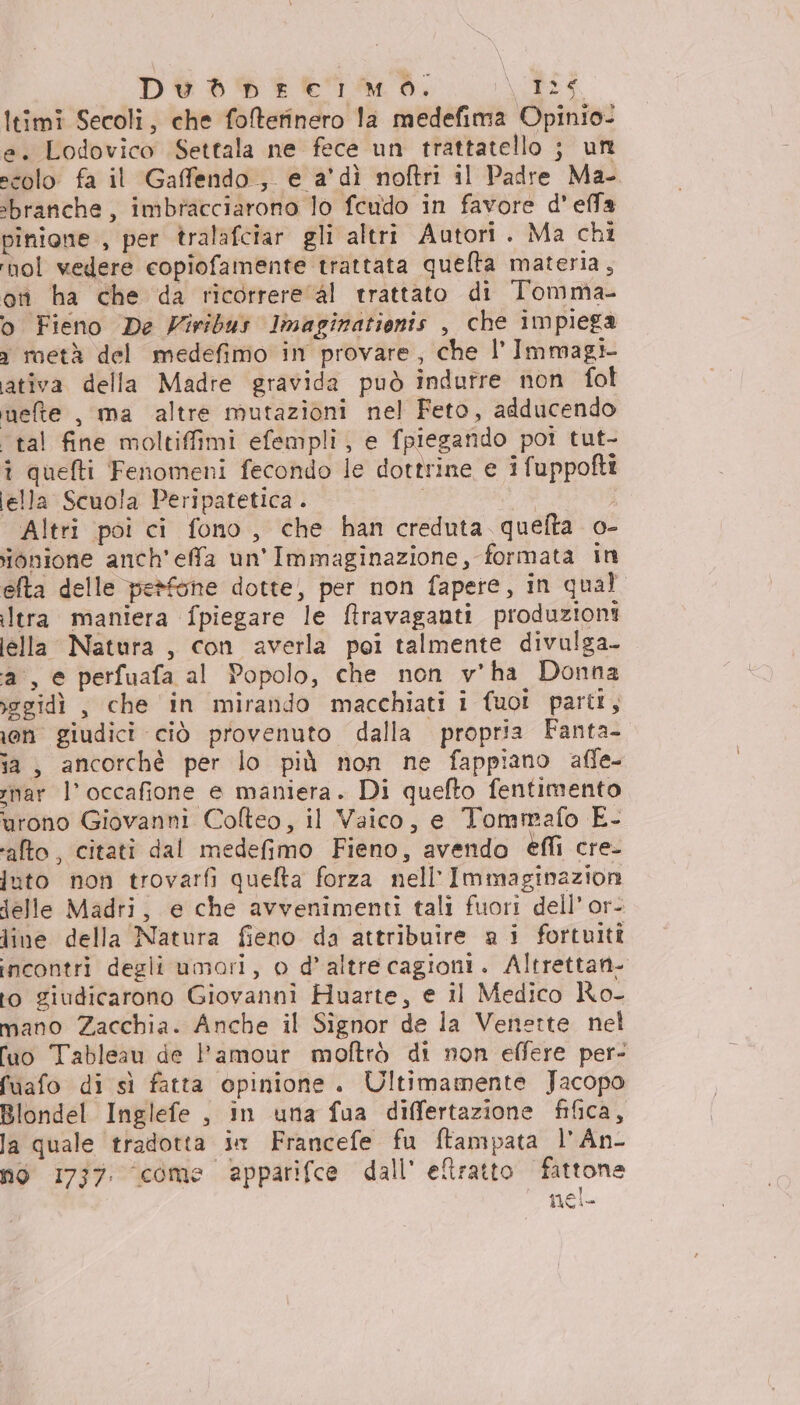 Dvd prerlmo. \/DI4. Itimi Secoli, che foltefinero la medefima Opinio- e. Lodovico Settala ne fece un trattatello ; un scolo fa il Gaffendo , e a'dìi noftri il Padre Ma- ‘branche, imbracciarono lo feudo in favore d'effa pinione , per tralafciar gli altri Autori. Ma chi rho wedere copiofamente trattata quelta materia, ori ha che da ricorrere al trattato di Tomma- o Fieno De Viribus linaginationis , che impiega 3 roetà del medefimo in provare, che l’ Immagi- ativa della Madre gravida può indurre non fol mete , ma altre mutazioni nel Feto, adducendo “tal fine moltiffimi efempli, e fpiegando poi tut- î quefti Fenomeni fecondo le dottrine e ifuppofti lella Scuola Peripatetica . i Altri poi ci fono, che han creduta quefta o- onione anch’ effa un'Immaginazione, formata in efta delle perfone dotte, per non fapere, in qual ltra maniera fpiegare le ftravaganti produzioni lella Natura, con averla poi talmente divulga- a, e perfuafa al Popolo, che non v'ha Donna xegidì , che in mirando macchiati i fuoi parti, ion giudici ciò provenuto dalla propria Fanta- ia, ancorchè per lo più non ne fappiano affe- rnar l’occafione e maniera. Di quefto fentimento urono Giovanni Colteo, il Vaico, e Tomrrafo E- ‘alto, citati dal medefimo Fieno, avendo effi cre- juto non trovarfi quefta forza nell’Immaginazion lelle Madri, e che avvenimenti tali fuori dell’ or- line della Natura fieno da attribuire a i fortuiti incontri degli umori, o d’altrecagioni. Altrettan- to giudicarono Giovanni Huarte, e il Medico Ro- mano Zacchia. Anche il Signor de la Venette nel Tuo Tableau de l'amour moftrò di non effere per- fuafo di sì fatta opinione. Ultimamente Jacopo Blondel Inglefe , in una fua differtazione fifica, la quale tradotta in Francefe fu ftampata l'An- no 1737. come apparifce dall' eltratto fattone nel