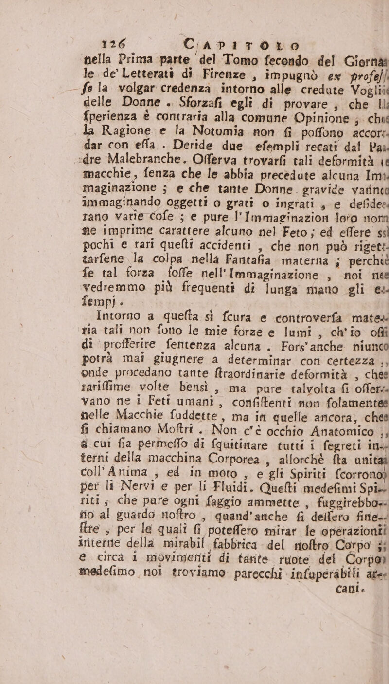 nella Prima parte del Tomo fecondo del Giorn le de’ Letterati di Firenze , impugnò ex profeffi fo la volgar credenza intorno alle credute Vogliùt delle Donne . Sforzafi egli di provare ; che Il fperienza è contraria alla comune Opinione ; che da Ragione e la Notomia non fi poffono accor:. dar con effla . Deride due efempli recati dal Par «dre Malebranche. Oferva trovarfi tali deformità ie macchie, fenza che le abbia precedute alcuna Imi: maginazione ; e che tante Donne. gravide vatine immaginando oggetti o grati o ingrati, e defides rano varie cofe ; e pure l'Immaginazion loto nom me imprime carattere alcuno nel Feto j ed effere ss pochi e rari quelti accidenti , che non può rigett tarfene la colpa nella Fanitafia materna i perche fe tal forza foffe nell'Immaginazione , noi ne vedremmo più frequenti di lunga mano gli es fempij Intorno a quefta si fcura e controverfa mates ria tali non fono le mie forze e lumi , ch'io ofiî di \profferire fentenza alcuna. Fors'anche niunco potrà mai giugnere a determimar con certezza ., onde procedano tante ftraordinarie deformità , chee rariffime volte bensì , ma pure talvolta fi offers vano ne i Feti umani, confifenti non folamentes nelle Macchie fuddette, ma in quelle ancora, ches fi chiamano Moftri .. Non c'è occhio Anatomico |, a cui fia permeflo di fquitimare tutti i fegreti ins terni della macchina Corporea , allorché {ta unitaî coll’Anima , ed in moto , e gli Spiriti fcorrono) pet li Nervi e per li Fluidi. Quelti medefimi Spi-- riti s che pure ogni faggio ammette , fuggirebbo+ no al guardo noftro , quand’anche fi delfero fine. ftre , per le quali fi poteffeto mirar fe operazioni iriterrte della mirabil fabbrica del rioftro Corpo j; @ circa i movimenti di tante ruote del Corpor medefimo noi troviamo parecchi infuperabili afee Calo