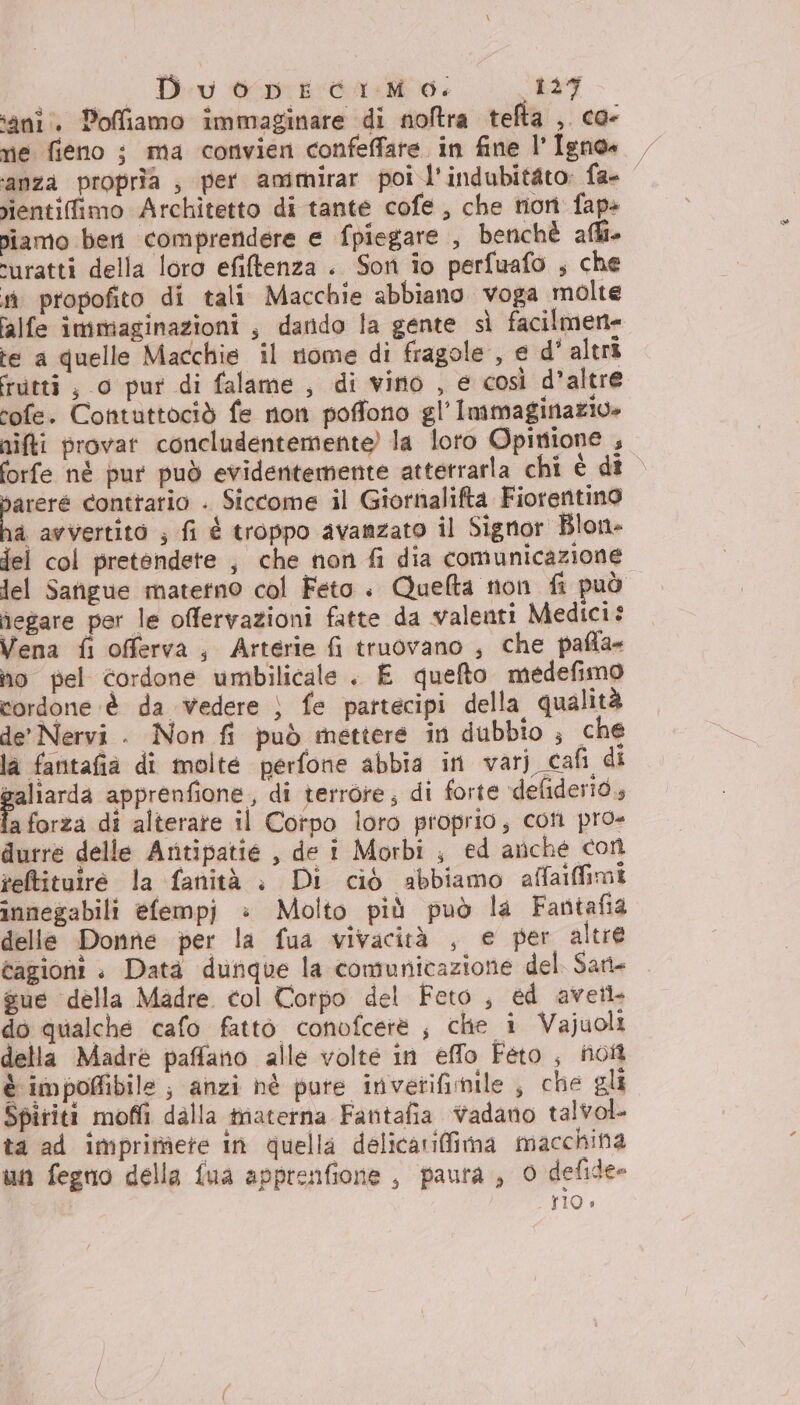 ‘ani. Poffiamo immaginare di noftra tefta ,. co- rie fieno i ma convien confeffare. in fine l’Igno» ‘anza propria , per ammirar poi l'indubitato: fa- nientifimo Architetto di tante cofe, che non fap» niamo ben comprendere e fpiegare , benchè affi ‘uratti della loro efitenza . Son io perfuafo ; che sù propofito di tali Macchie abbiano voga molte falfe immaginazioni , dando la gente sì facilmen- te a quelle Macchie il nome di fragole, e d' altri rutti, 0 pur di falame , di vino , e così d’altre rofe. Contuttociò fe non poffono gl’ Immaginazio» nifti provar concludentemente) la loto Opinione , forfe né pur può evidentemente attetrarla chi è di | bareré contrario . Siccome il Giornalifta Fiorentino ha avvertito ; fi é troppo avanzato il Signor Blon- jel col pretendete , che non fi dia comunicazione lel Safigue materno col Feto. Quelta non fi può negare per le offervazioni fatte da valenti Medici: Vena fi offerva, Arterie fi truovano , che pafta- ho pel cordone umbilicale . E quefto medefimo cordone è da vedere } fe partecipi della qualità de’ Nervi . Non fi può mettere in dubbio ; che la fantafia di molte perfone abbia in varj_cafi di asia apprenfione , di terrore; di forte defiderid, fa forza di alterate il Corpo loro proprio; coti pro» durre delle Artipatie , de i Morbi ; ed anche con reltituire la fanità è Di ciò abbiamo affaiffimi innegabili efempj =: Molto più può la Fantafia delle Donne per la fua vivacità , e per altre cagioni + Data dunque la comunicazione del Sati= sue della Madre col Corpo del Feto, ed avetl do qualche cafo fatto conofcerè ; che i Vajuoli della Madre paffano alle volte in effo Feto, not è impofibile ; anzi hè pure invetifimile , che gli Spiriti moffi dalla tnaterna Fantafia vadano talvol. ta ad imprimere in quella delicarifimna macchina un fegno della fua apprenfione , paura, 0 defide» | rio.