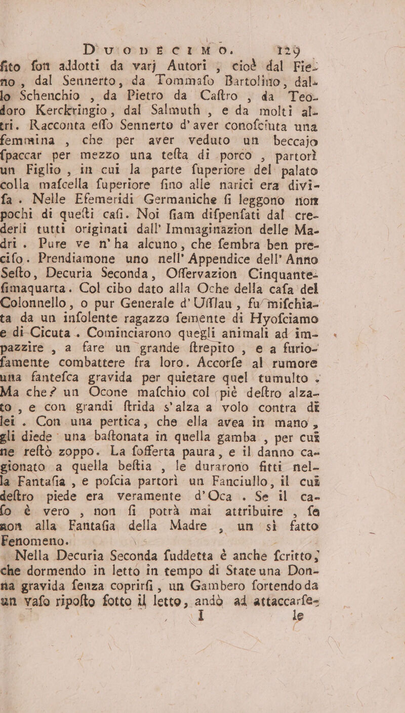 Duonvnecimo. ‘04 + DIN fito fon addotti da varj Autori , cioè dal Fie: mo, dal Sennerto, da Tommafo Bartolino, dal» lo Schenchio , da Pietro da Caftro , da Teo. doro Kerckringio, dal Salmuth , e da molti al tri. Racconta elfo Sennerto d'aver conofciuta una femmina , che per aver veduto un beccajo {paccar per mezzo una tefta di porco , partorì un Figlio, in cui la parte fuperiore del palato colla mafcella fuperiore fino alle narici era divi- fa . Nelle Efemeridi Germaniche fi leggono tion pochi di quelti cafi. Noi fiam difpenfati dal cre- derli tutti originati dall' Immaginazion delle Ma- dri . Pure ve n'ha alcuno, che fembra ben pre- cifo. Prendiamone uno nell’ Appendice dell’ Anno Sefto, Decuria Seconda, Offervazion Cinquante- fimaquarta. Col cibo dato alla Oche della cafa del Colonnello, o pur Generale d'Uflau, fa mifchia- ta da un infolente ragazzo femente di Hyofciamo e di Cicuta . Cominciarono quegli animali ad im- pazzire , a fare un grande ftrepito , ea furio- famente combattere fra loro. Accorfe al rumore uma fantefca gravida per quietare quel tumulto . Ma che? un Ocone mafchio col piè deltro alza- to, e con grandi ftrida s'alza a volo contra di lei . Con una pertica, che ella avea in mano, gli diede una baftonata in quella gamba , per cuî ne reftò zoppo. La fofferta paura, e il danno ca- gionato a quella beftia , le durarono fitti nel- la Fantafia , e pofcia partorì un Fanciullo, il cuî deltro piede era veramente d’Oca . Se il ca- fo è vero , non fi potrà mai attribuire , fa non alla Fantafia della Madre , un'sì fatto Fenomeno. e . Nella Decuria Seconda fuddetta è anche fcritto; che dormendo in letto in tempo di Stateuna Don- nia gravida fenza coprirfi, un Gambero fortendo da un vafo ripolto fotto il letto, ia ad sia EA e