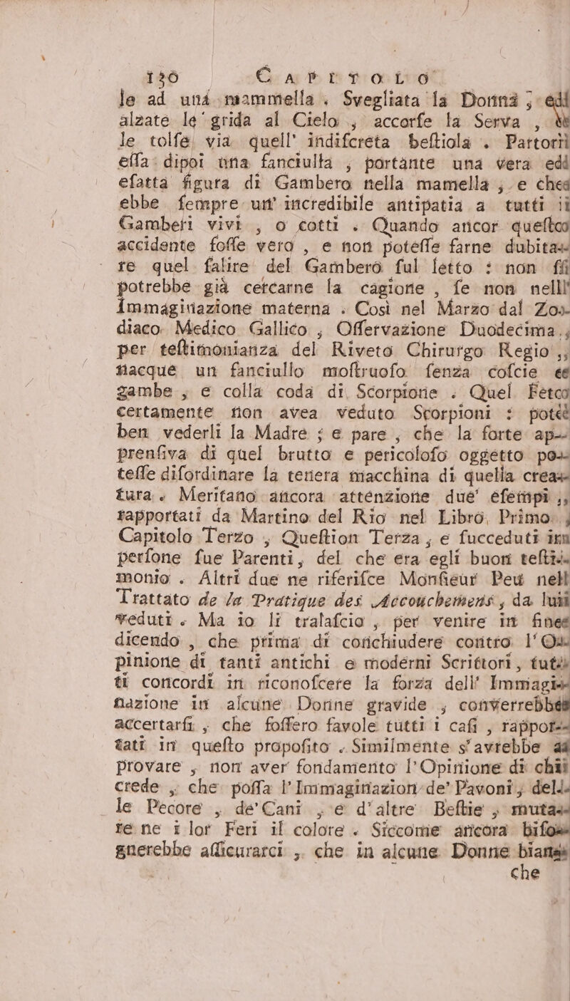 136 Gs Ap te dron Loti | le ad und. mammella. Svegliata la Dorina ; qui alzate le ‘grida al Cielo, accorfe la Serva , dt le. tolfe, via. quell’ indifcreta beftiola . Pattortì ella: dipoi una fanciulta ; portante una vera edi efatta figura di Gambero nella mamella ; e ches ebbe fempre un’ incredibile antipatia a tutti ii Gamberi vivi. , o cotti . Quando ancor queltoo accidente foffe vera , e non potelfe farne dubita» re quel falire del Gamberò ful fetto : non ff potrebbe già cetcarne la cagione , fe non nelll' immagiriazione materna . Così nel Marzo dal Zos- diaco. Medico Gallico ; Offetvazione Duodecima.; per teltimonianza del Riveto Chirurgo Regio',; nacque un fanciullo moftruofo fenza cofcie e gambe , e colla coda di, Scorpiorie : Quel Fetoo certamente tion avea veduto Srorpioni i pote ben vederli la Madre $ e pare, che la forte ap prenfiva di quel brutto e pericolofo oggetto po» tele difordinare la teriera macchina di quella crea» tura. Meritano aticora attenzione due’ éefempî ,, rapportati da Martino del Rio nel Libro, Primo. , Capitolo Terzo , Queftion Terza, e fucceduti imm perfone fue Parenti, del che era egli buori teltià monio . Altri due ne riferifce Monfieur Pew nell Trattato de Za Pratigue des Accouchentens, da lui vedutt + Ma io li tralafcio, per venire in finee dicendo, che prima di corichiudere coritro. l' © pinione di tanti antichi e moderni Scrittori, tuté ti concordî in. riconofcere la forza dell' Immagi+ fazione in alcune. Dorne gravide , rosterreb il accertarfi ; che foffero favole tutti i cafi , rappot+ tati in quefto prapofito . Similmente s'avrebbe 44 provare , non aver fondamento l’Opirtione dî: chîi crede ,. che. poffa l’Immaginazion:de” Pavoni; dell. le Pecore , de' Cani , e d’altre. Beftie ; muta» re ne i lot Feri il colore + Siccome aricora bifos gnerebbe alicurarci ,. che in alcune Donne Dia ì cne