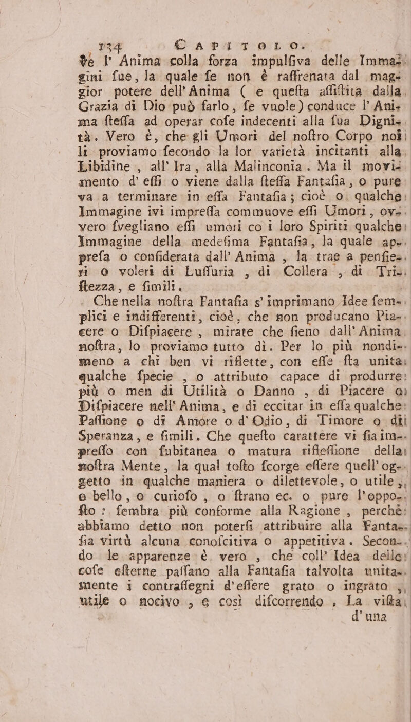 %e l' Anima colla forza impulfiva delle Immad: gini fue, la quale fe non è raffrenata dal mag» gior potere dell'Anima ( e quefta affitita dalla, Grazia di Dio può farlo, fe vuole) conduce | Ani. ma fteffa ad operar cofe indecenti alla fua Digni.. tà. Vero è, che gli Umoari del noftro Corpo noîi li proviamo fecondo la lor varietà incitanti alla, Libidine , all’ Jra, alla Malinconia. Ma il movi. mento d’ effi o viene dalla freffa Fantafia, o pure, va a terminare in effa Fantafia; cioè 0. qualche; Immagine ivi impreffa commuove effi Umori, ov.. vero fvegliano effi umori co i loro Spiriti qualche; Immagine della. medefima Fantafia, la quale ape. prefa o confiderata dall’ Anima , la trae a penfie=. ri @ voleri di Lufluria , di Collera., di Tri. ftezza, e fimili. | Che nella noftra Fantafia s' imprimano Idee fem. plici e indifferenti, cioè, che non producano Pia. cere 0 Difpiacere , mirate che fieno dall’ Anima, noftra, lo proviamo tutto di. Per lo più nondie. meno a chi ben vi riflette, con effe fta unita: qualche fpecie , o attributo capace di produrre: più o men di Utilità o Danno , di Piacere ao) Difpiacere nell' Anima, e di eccitar in effa qualche: Paffione o di Amore o d' Odio, di Timore o dii Speranza, e fimili. Che quefto carattere vi fia im. prefo con fubitanea o matura rifleffione della) moftra Mente, la qual tofto fcorge effere quell’og-. getto in qualche maniera o dilettevole, o utile ,, e bello, a curiofo , 0 ftrano ec. o pure l’oppo-: fto :. fembra. più conforme alla Ragione , perchè: abbiamo detto non poteri attribuire alla Fanta. fia virtà alcuna conofcitiva 0 appetitiva. Secon.. do le apparenze è. vero , che coll’ Idea delle; cofe eflterne paffano alla Fantafia talvolta unita». mente i contrafflegni d'efiere grato o ingrato ,, utile o nocivo ., e così difcorrendo , xi vita. | d'una