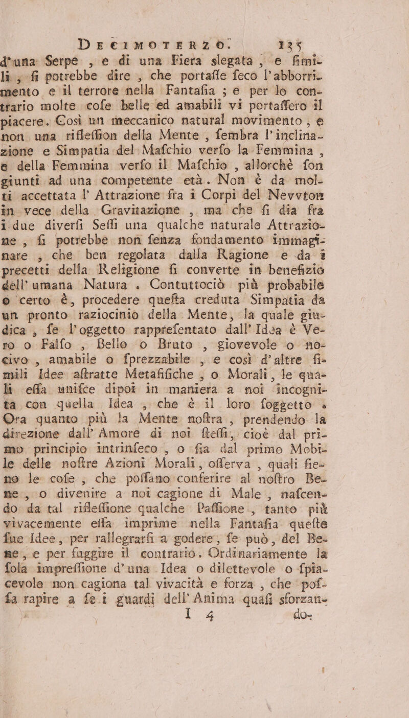 d'una Serpe , e di una Fiera slegata, e fimi lì; fi potrebbe dire , che portafle feco l’abborri. mento e il terrore nella Fantafia ; e per lo con- trario molte .cofe belle ed amabili vi portaffero il piacere. Così un raeccanico natural movimento , e non una rifleffion della Mente , fembra l’inclina- zione e Simpatia del. Mafchio verfo la Femmina , e della Femmina verfo il Mafchio , allorchè fon giunti ad una competente età. Non è da mol ti accettata l’ Attrazione fra i Corpi del Nevvton in vece della Gravitazione , ma che fi dia fra i due diverfi Seli una qualche naturale Attrazio- ne, fi potrebbe non fenza fondamento iminagî- nare , che ben regolata dalla Ragione e da # precetti della Religione fi converte in benefizio dell’umana Natura . Contuttociò più probabile © certo è, procedere quefta creduta Simpatia da un pronto. raziociniò della. Mente, la quale giu- dica, fe l’oggetto rapprefentato dall’ Id:a è Ve- ro o Falfo , Bello o Bruto , giovevole o no: civo., amabile o fprezzabile , e così d’altre fi- mili idee aftratte Metafifiche , o Morali, le qua- li effla unifce dipoî in maniera a noi incogni» ta con quella Idea , che è il loro foggetto è Ora quanto più la Mente noftra , prendendo la direzione dall’ Amore di not ftefli, cioè dal pri- mo principio intrinfeco , o fia dal primo Mobi- le delle noftre Azioni Morali, offerva , quali fie- no le cofe ; che poffano conferire al noftro Be. me, 0 divenite a noi cagione di Male , nafcen- do da tal rifleffione qualche Paffione., tanto più vivacemente effa. imprime nella Fantafia. quelte fue idee, per rallegrarfi a godere, fe può, del Be. ne, e per fuggire il contrario. Ordinariamente la fola impreffione d’una Idea o dilettevole o fpia- cevole non cagiona tal vivacità e forza , che pof- fa rapire a fe.i guardi dell'Anima quafi sforzan- F I 4 do-