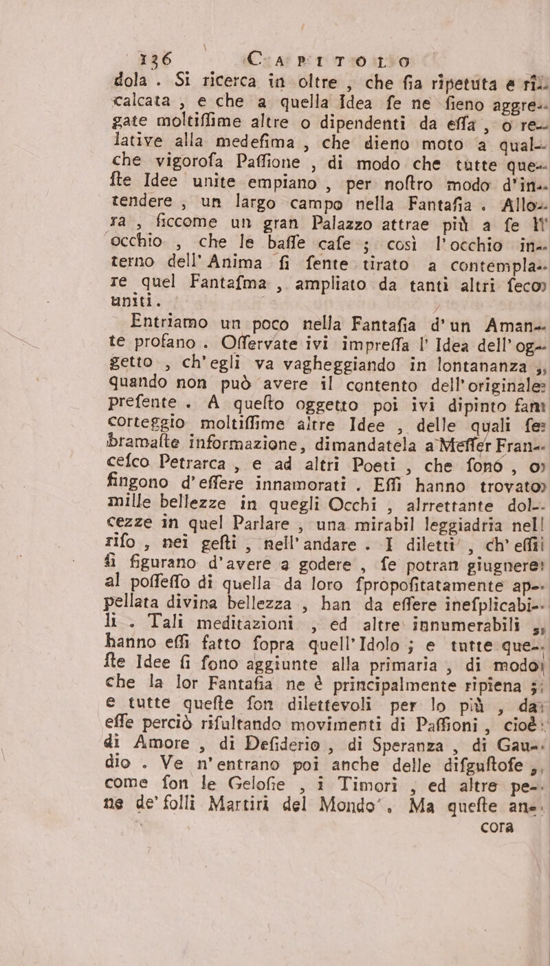 ‘ #86 C 4° BT TIOItS0 dola . Si ricerca in oltre , che fia ripetuta e rîl calcata , e che a quella {dea fe ne fieno aggre. gate moltiffime altre o dipendenti da effa , o re. lative alla medefima, che dieno moto ‘a qual che vigorofa Paffione , di modo che tutte ques fte Idee unite empiano , per noftro modo d'ine tendere, un largo campo nella Fantafia . Allo» ra, ficcome un gran Palazzo attrae più a fe occhio, che le baffe cafe ; così l’occhio ine terno dell'Anima fi fente tirato a contenipla» re quel Fantafma , ampliato da tanti altri feco» uniti. Entriamo un poco nella Fantafia d'un Aman- te profano. Offervate ivi impreffa l' Idea dell’og- getto, ch'egli va vagheggiando in lontananza ,; quando non può avere il contento dell'originale» prefente. A quelto oggetto poi ivi dipinto fam corteggio moltiffime altre Idee , delle quali fe: bramalte informazione, dimandatela a Mefli r Fran: cefco Petrarca , e ad altri Poeti , che fonò , o» fingono d’effere innamorati . Effi hanno trovato) mille bellezze in quegli Occhi , alrrettante dol. cezze in quel Parlare , una mirabil leggiadria nell rifo , nei gefti, nell’andare. I diletti’, ch'efiii fi figurano d'avere a godere , fe potran giugnere! al poffeffo di quella da loro fpropofitatamente ap-- pellata divina bellezza , han da effere inefplicabi-- li. Tali meditazioni , ed altre. innumerabili su hanno effi. fatto fopra quell’Idolo ; e tutte que. fle Idee fi fono aggiunte alla primaria , di modoi che la lor Fantafia ne è principalmente ripîena ;; e tutte quefte fon dilettevoli per lo più , dar effe perciò rifaltando movimenti di Pafioni, cioè» di Amore , di Defiderio, di Speranza, di Gaus: dio . Ve n’entrano poî anche delle difeuftofe ,, come fon le Gelofie , î Timori , ed altre pe. ne de’ folli Martiri del Mondo’, Ma quefte ana. i cora