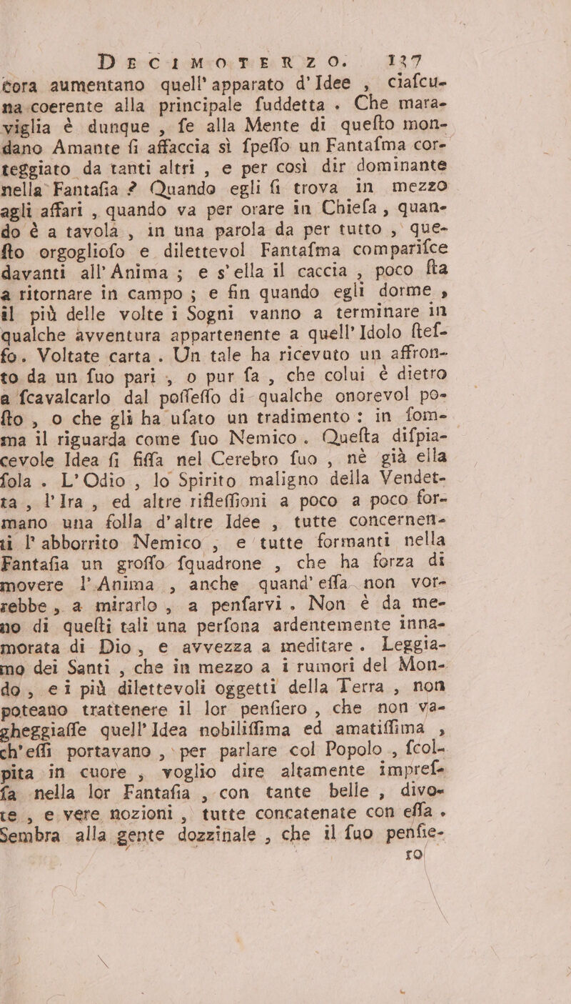 ora aumentano quell apparato d'Idee , ciafcu- na.coerente alla principale fuddetta . Che mara- viglia è dunque , fe alla Mente di quefto mon- dano Amante fi affaccia sì fpeffo un Fantafma core teggiato da tanti altri , e per così dir dominante nella Fantafia ? Quando egli fi trova in mezzo agli affari , quando va per orare in Chiefa, quan- do è a tavola, in una parola da per tutto , que- fto orgogliofo e dilettevol Fantafma comparifce davanti all’Anima ; e s'ella il caccia , poco fta a ritornare in campo ; e fin quando egli dorme , il più delle volte i Sogni vanno a terminare in qualche avventura appartenente a quell’ Idolo ltef- fo. Voltate carta. Un tale ha ricevuto un affron- to da un fuo pari , o pur fa, che colui è dietro a fcavalcarlo dal poffeflo di qualche onorevol po- fto, o che gli ha ufato un tradimento : in fom- ma il riguarda come fuo Nemico. Quefta difpia- cevole Idea fi fifa nel Cerebro fuo , nè già ella fola . L’Odio , lo Spirito maligno della Vendet- ta, l’Ira, ed altre riflefioni a poco a poco for- mano una folla d’altre Idee , tutte concernen- ti l'abborrito Nemico , e tutte formanti nella Fantafia un groffo fquadrone , che ha forza di movere l’Anima , anche quand’effa_ non vor- rebbe, a mirarlo , a penfarvi. Non è da me- no di quefti tali una perfona ardentemente inna- morata di Dio, e avvezza a meditare. Leggia- mo dei Santi, che in mezzo a i rumori del Mon- do, ei più dilettevoli oggetti della Terra , non poteano trattenere il lor penfiero , che non va- gheggiaffe quell’Idea nobilifima ed amatiffima , ch'efi portavano , per parlare col Popolo , fcol. pita in cuore , voglio dire altamente impref- fa nella lor Fantafia , con tante belle , divo» te, e vere nozioni, tutte concatenate con ella . Sembra alla gente dozzinale , che il fuo penfie- ro