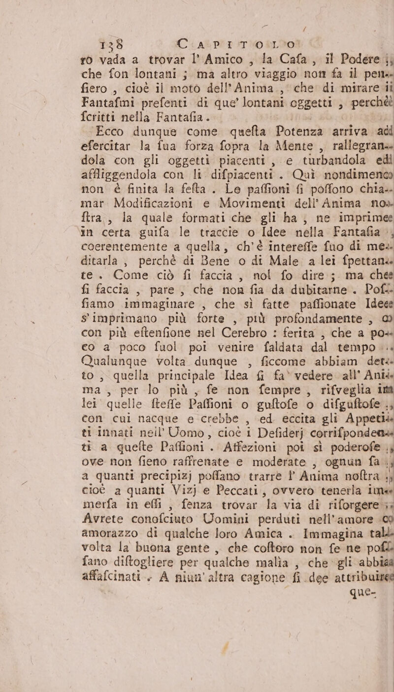pdo) dala a trovar l’ Amico , la Cafa, il Podere | ‘3 che fon lontani j ma altro viaggio not fa il pen fiero , cioé il moto dell'Anima. , che di mirare ii Fantafmi prefenti di que’ lontani oggetti , ape fcritti nella Fantafia. Ecco dunque come queta Potenza ‘arriva adi efercitar la fua forza fopra la Mente , rallegrane dola con gli oggetti piacenti , e turbandola edi affliggendola con li. difpiacenti. Qui nondimenco non è finita la fefta . Le paffioni fi poffono chia. mar. Modificazioni e Movimenti dell' Anima no» ftra., la quale formati che gli ha; ne imprimee in certa guifa le traccie o Idee nella Fantafia », coerentemente a quella, ch’é intereffe fuo di me. ditarla ; perchè di Bene o di Male a lei fpettane te. Come ciò fi faccia, nol fo dire; ma chee fi faccia , pare, che non fia da dubitarne . Pof. fiamo immaginare , che sì fatte paffionate Ideee $ imprimano più forte , più profondamente , con più eftenfione nel Cerebro : ferita , che a vo co a poco fuol poi venire faldata dal tempo. Qualunque volta dunque , ficcome abbiam detti to, quella principale Idea fi fa* vedere all’ Ani4 ma, aq lo più, fe non fempre, rifveglia im lei quelle ftefe Paffioni o gultofe o difguftofe ., con cui nacque e crebbe , ed. eccita gli Appetiie ti innati nell’ Uomo, cioé i Defiderj corrifponden» ti a quefte Paffioni . Affezioni poi sì poderofe ;, ove non fieno raffrenate e moderate , ognun fa. È a quanti precipizj poffano trarre l Anima noftra sp cioè a quanti Vizj e Peccati, ovvero tenerla ima merfa in effi , fenza trovar la via di riforgere 3. Avrete conofciuto Uomini perduti nell'amore 09 amorazzo di qualche loro Amica . Immagina tall volta la buona gente, che coftoro non fe ne pof&amp; fano diftogliere per qualche malia , che gli abbiaa affafcinati . A niun'altra cagione fi dee attribuire que-