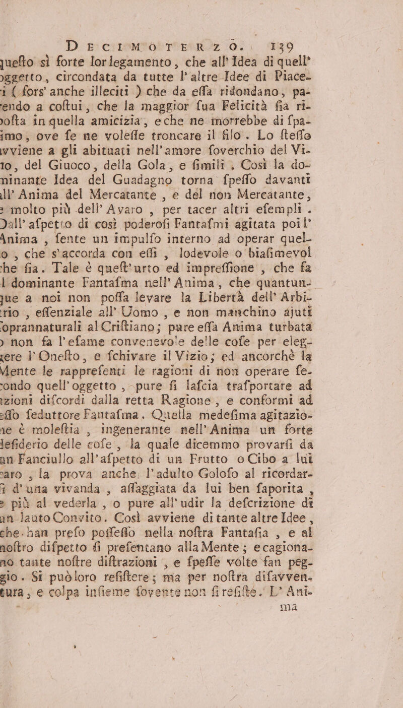 D rressomtotttEstz (i 39 queto sì forte lorlegamento, che all'Idea di quell* )ggetto, circondata da tutte l’ altre Idee di Piace- i ( fors' anche illeciti ) che da efa ridondano, pa- tendo a coftui, che la maggior fua Felicità fia ri- vofta in quella amicizia, eche ne morrebbe di fpa- imo, ove fe ne volefle troncare il filo. Lo fteffo wviene a gli abituati nell'amore foverchio del Vi- 10, del Giuoco, della Gola, e fimili , Così la do- minante Idea del Guadagno torna fpeffo davanti ll’ Anima del Mercatante , e del non Mercatante, » molto più dell’ Ayaro , per tacer altri efempli . Dall’ afpetto di così poderofi Fantafmi agitata poil' Anima , fente un impulfo interno ad operar quel- o, che s'accorda con effi , lodevole o biafimevol ‘he fia. Tale è quet’urto ed impreflione , che fa I dominante Fantafma nell’ Anima, che quantun- jue a noi non poffa levare la Libertà dell’ Arbi rio, effenziale all’ Uomo , e non manchino ajuti ‘oprannaturali alCriltiano; pure effa Anima turbata >) non fa l’efame convenevole delle cofe per eleg- ere l'’Onefto, e fchivare il Vizio; ed ancorchè la Mente le rapprefenti le ragioni di non operare fe- condo quell'oggetto , pure fi lafcia trafportare ad zioni difcordi dalla retta Ragione, e conformi ad fo feduttore Fantafma. Quella medefima agitazio- re è moleftia , ingenerante nell’Anima un forte lefiderio delle cofe, la quale dicemmo provarfi da nn Fanciullo all’afpetto di un Frutto o Cibo a lui saro , la prova anche: l'adulto Golofo al ricordar- i d'una vivanda , affaggiata da lui ben faporita , » più al vederla, o pure all’udir la defcrizione di in lauto Convito. Così avviene ditante altre Idee, che. han prefo poffeflo nella noftra Fantafia , e al noftro difpetto fi prefentano alla Mente ; e cagiona- no tate noftre diltrazioni , e fpeffe volte fan peg- gio. Si puòloro refiltere; ma per noftra difavven. tura; e colpa infieme foyente non fi rete, L' Ani. 7 ma