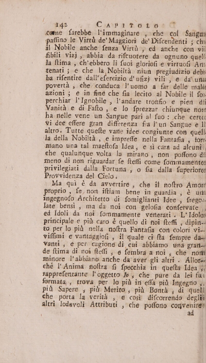 came farebbe l'immaginare , ché coi Sarigmi paflino le Vittù de’ Maggiori de' Difcendenti i chi #1 Nobile anche fenza Virtù, ed anche con vii fibili vizi, abbia da riftuotere da ognuno quell la ftima , ch’ebbero li fuoi gloriofi e virtuofi Ami tenati ; e che la Nobiltà. niun pregiudizio debb ba rifentiré dall'efercizio d'ufizj vili, e da' una povertà , che conduca l'uomo a far delle mali azioni ; € in fine che fia lecito al Nobile il fo» perchiar l'Ignobile , l'andare tronfio e pien dii Vanità e di Falto, e lo fprezzar chiunque non ha nelle vene un Sangue pari al fao : che certe vi dee effere gratà differenza fra l'un Sangue è ll altro. Tutte quefte varie idee congiunte con quelli la della Nobiltà , e impreffe nella Fantafia , tore mano una tal maeftofa Idea, e sì cara ad alcuni! che qualutique volta la mirano, non poffono dii tneno di non riguatdar fe fteffi come fommamentea privilegiati dalla Fortuna , o fia dalla fuperiotee Provvidenza del Cielo. Ma qui è da avvertire, che il noftro Amort proprio , fe, non iftiam bene in guardia, è uni ingegnofo Architetto di fomiglianti Idee , frego. late betisi , ma da noi con gelofia confervate tI ed Idoli da noî fommamente venerati. L'Idolos principale e più caro è quello di foi Mteffi , dipin-- to per lo più nella noftra Fanttafia con colori vi-. viffimi e varitaggiofi , il quale ci fta femipre da&amp; Vaniti, é pet cagione di cui abbiamo wna gratt+ de ftima di noi ftefli ;, e fembra a noi ; che nomi minore l'abbiano anche da aver gli altri . Allora ché Î' Anima foftra { fpecchia in quelta Idea } rapprefentante l'oggetto Jo, che pure da lei fui formata, trova per lo più ini effà più Ingegrio ,, più Sapere , più Merito, più Bontà ; di quell che potta la verità , e così difcorrendo degli altri lodevoli Attributi , che poffono convesta a
