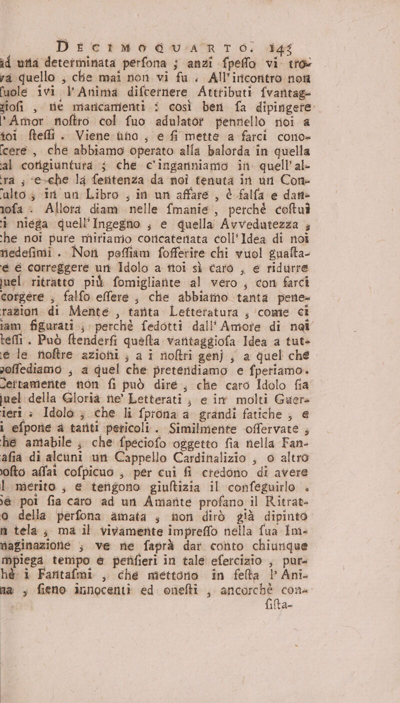 Drctmodgdw:iatr 6; 4g id utia determinata perfona ; anzi fpefflo vi. tro va quello ; ctie mai non vi fu. All’iricontro noi luole ivi L'Anima difcetnere Attributi fvantag- siofi , tie marîcamenti i così ben fa dipingete Amor noftro col fuo adulatot penrello riol a toi ftefli. Viene uno, e fi mette a farci cono» cere , che abbiamo operato alla balorda in quella al cotigiuntura ; che c’ingariniamo in quell’al- ra ; ‘e-che la fetitenza da noi tenuta in un Cone alto $ in un Libro , in un affare , è falfa e dartè rofa . Allora diam nelle fmanie , perché coftuì 1 niega quell'Ingegno , e quella Avvedutezza ; ‘he noi pure miriamo cottcateriata coll’Idea di noi nedefimii . Non poffiam fofferite chi vuol gualta- ‘é é correggere uri Idolo a tici sì faro , e ridurre. juel. ritratto più fomigliatite al vero, con farci corgere ; falfo effere, che abbiamo tanta pene» razion di Mente , tatita Letteratura , ‘come ci iam figurati ; perchè fedotti dall’ Amote di nai tei . Può ftenderfi quéfta vatitaggiofa Idea a tut> e le fioftre azioni ; a i rioftri genj , a quel ché. soffediamo ; a quel che preteridiamo e fperiamo» Seftamerite non fi può dire, chie caro Idolo fia juel della Gioria ne’ Letterati ; e im molti Guers teri è Idolo ; che li fprona a grandi fatiche ; e i efpone a tatiti peticoli. Similmente offervate ; he amabile ; che fpeciofo oggetto fia nella Fan- afia di alcuni un Cappello Cardinalizio , o altro fto alfa cofpicuo , per cui fi credono di avere Ì merito, e terigono giuftizia il confeguirlo + ;@ poi fia caro ad uri Amante profano il Ritrat- o della perfona amata s non dirò già dipinto iù tela; ma il vivamente impreffo nella fua Im- maginazione ; ve ne faprà dar conto chiurique Mpiega tempo @ petìfieri in tale efercizio , pur» hè: i Faritafmi , che mettono in feta l’ Ani na , fieno annocenti ed onefti , suite cone | 1tA=