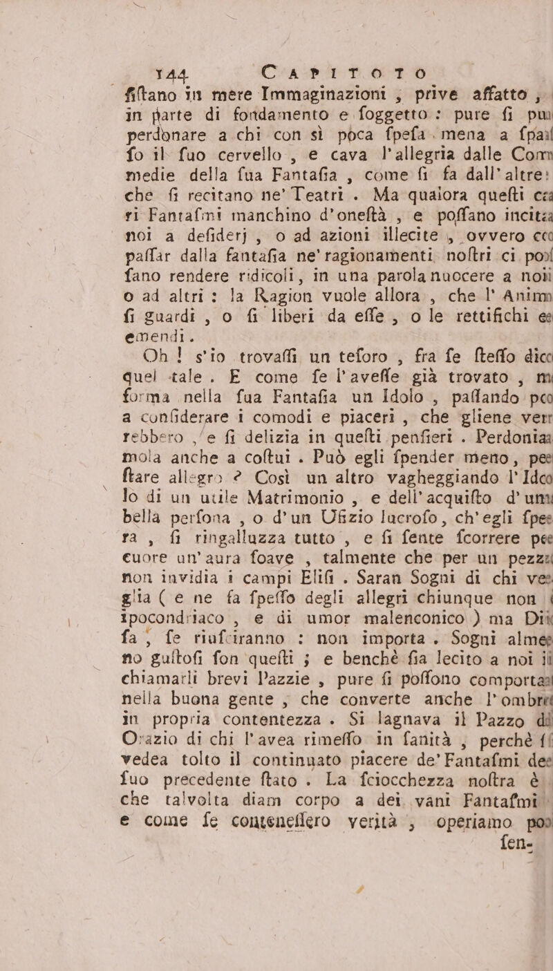 1A4 Capiroto | filtano in mere Immaginazioni , prive affatto ;. in parte di fondamento e foggetto : pure fi pu perdonare a chi con sì poca fpefa. mena a fpail fo il fuo cervello, e cava l'allegria dalle Com medie della fua Fantafia, come fi fa dall’ altre» che fi recitano ne’ Teatri . Ma qualora quefti cza ri Fantafmi manchino d’oneftà , e poffano incita noi a defiderj, o ad azioni illecite , ovvero cc paffar dalla fantafia ne' ragionamenti noftri ci pod fano rendere ridicoli, in una parola nuocere a nobi o ad altri : la Ragion vuole allora, che l' Animm fi guardi, o fi liberi da effe, o le rettifichi ee emendi. Oh! s'io trovai un teforo , fra fe fteffo dico quel tale. E come fe l’avefle già trovato, mi forma nella fua Fantafia un Idolo , paffando pco a confiderare i comodi e piaceri, che gliene verr rebbero ,/e fi delizia in quelti penfieri . Perdoniaa mola anche a coltui . Può egli fpender meno, pee ftare allegro 2 Così un altro vagheggiando l' Ide lo di un utile Matrimonio , e dell’acquifto d'un bella perfona , o d’un Ufzio lucrofo, ch'egli fpee ra, fi ringalluzza tutto , e fi fente fcorrere pee cuore un'aura foave , talmente che per un pezzz non invidia i campi EliG . Saran Sogni di chi vee glia ( e ne fa fpefo degli allegri chiunque non i ipocondriaco , e di umor malenconico ) ma Dix fa; fe riufciranno : non importa. Sogni alme no guitofi fon quelti j e benché fia lecito a noi ili chiamarli brevi Dazzie , pure fi pofono comportaal nella buona gente , che converte anche | ombreé in propria contentezza . Si lagnava il Pazzo di O:azio di chi l'avea rimeffo in fanità , perchè ff vedea tolto il continuato piacere de’ Fantafmi dee fuo precedente ftato . La fciocchezza noltra è. che talvolta diam corpo a dei. vani Fantafmî e come fe conteneflero verità , operiamo pod