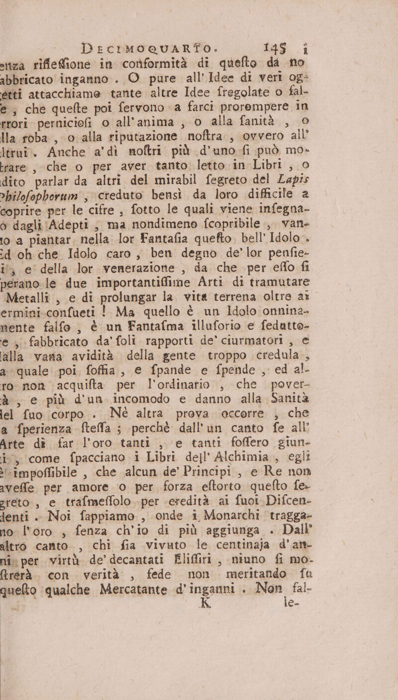 DECIMOQUARTO. ias.i stiza riflefione in conformità di quefto da no abbricato inganno . O pure all’Idee di veri og: ètti attacchiame tante altre Idee fregolate o fal- e, che quefte poi fervono «a farci prorempere in rrori perniciofi o all'anima , o alla fanità , © Ila roba , o alla riputazione noftra., ovvero all’ ltrui. Anche a’ dì moftri più d’uno-fi può mo- rare , che o per aver tanto letto in Libri , 0 dito parlar da altri del mirabil fegreto del Lapis ’bilofophorum', creduto bensì da loro difficile a coprire per le cifre , fotto le quali viene infegna- ò dagli Adepti ; ma nondimeno fcopribile , vane 1o.a piantar. nella lor Fantafia quefto. bell Idolo. :d oh che Idolo caro, ben degno de’lor penfie- i, e della lor venerazione , da che per effo fi perano le due importantiffime Arti di tramutare Metalli , e di prolungar la. vita terrena oltre ax ermini-confueti ! Ma quello è un Idolo onnina- mente falfo , è un Fantafma illuforio e fedutto- e, fabbricato da’ foli. rapporti de’ ciurmatori , e alla varia avidità della gente troppo credula , a quale poi fofia, e fpande e fpende , ed al ro non \acquifta per l’ordinario , che pover- à , e più d'un incomodo e danno alla Sanità lel fuo corpo . Nè altra preva occorre , che a fperienza ftefla ; perchè dall’un canto fe all’ Arte dè far l'oro tanti , e tanti foffero giun- i, come fpacciano i Libri dell’ Alchimia , egli i«impoffibile , che alcun de’ Principi, e Re non avefle per amore 0 per forza eftorto quefto fe- greto , e trafmeffolo per ‘eredità ai fuoi.Difcen- denti. Noi fappiamo., onde i Monarchi tragga- no: loro , fenza ch’io di più aggiunga . Dall altro canto. , chi fia vivuto le centinaja d'art nî per virtà de’ decantati Eliffiri , niuno fi mo- frerà. con verità , fede non meritando fu queto qualche Mercatante d’inganni . na fal> i K e-