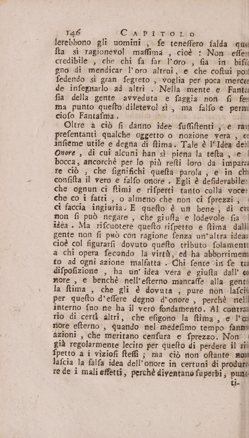 T46 CapiTrtoto letebbono gli uomini , fe teneffero falda que Ita sì ragionevo! maffima , cioè : Non effe credibile , che chi fa far l’oro ; fia in bifà gno di mendicar l’oro altrui, e che coftui po) fedendo sì gran, fegreto , voglia per poca merce de infegnarlo ad altri . Nella ‘mente. e Fante fia della gente avveduta e faggia no Gi fe ma punto quelto diletevol sì, ma falfo e perm ciofo Fantafma. | Oltre a ciò fi danitto ideè fuffiftenti he rai prefentanti qualche oggetto o nozione vera , ee infieme utile e degtia di ffima. Tale è l'Idea debl Onore , di cui alcuni han sì piena la tefta , cel bocca, ancorchè per lo più relti loro da imparza re ciò , che fignifichi quefta parola, e in cà confilta il vero e falfo onore | Egli è defiderabile: che ognun ci ftimi e rifpetti tarito collà voce? che co i fatti , o almerio che non ci fprezzi; | ci faccia ingiuria. E quelto è uff bene; di cm non fi può negare , che giufta e lodevole fia | idea . Ma rifcuotere quefto rifpetto e ftima dalll gente non fi può con ragione fenza un’altra ideaa cioè col figurarfi dovuto queto tributo folamentt a chi opera fecondo la virtà, ed-ha abbortiment to ad ogni azione malfattà . Chi fente “in fe ta difpofizione , ha un'idea vera è giufta dall' @ more , e benchè nell’efterno mancaffe alla genti la ftima , che gli &amp; dovuta , pure fion lafcii per quefto d’effere degno d'onore , perchè nell interno fuo ne ha il verò fondamento. Al contraa rio di certì altri, che efigono la ffima , e l'o nore efterno , quando nel medefimo tempo fanmi azioni , che meritano cenfura e fprezzo. Non | già regolarmente lecito per quelto di perdere il ri fpetto a i viziofi ftefì ; ma ciò non offante mobi lafcia la falfa idea dell’onore in certuni di produri rede î malieffetti, perchè diventano fuaperbì, puri: LI