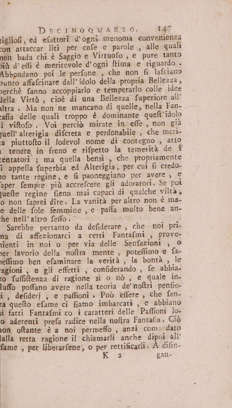 iglioî, ed efattori d'ogni inenoma convenienza ‘on attaccar liti per cofe e parole , alle quali non bada chi è Saggio e Virtuofo , e pure tanto iù d’efli è metitevole d'ogni (tima e riguardo - Abbondano poi le perfone , che non fi lafciano unto affafcinare dall’ idolo della propria Bellezza, nerchèé fanno accoppiarlo e temperarlo colle idee lella Virtà , cioè di una Bellezza fuperiore all’ ltra + Ma non ne mancano di quelle; ‘nella Fan- afia delle quali troppo è dominante queft’ idolo ì viftofo : Voi petciò mirate inveffe, non già juell' alterigia difcreta e perdonabile , che meri- ‘a piuttofto il lodevol nome di contegno , atto i tenete in freno e rifpetto la temerità de ® entatori } ma quella bensì , che propriamente i appella fuperbia ed Alterigia, per cui fi credo- 10 tante regine, e fi paoneggiano per avere , € aper fempre più accrefcere gli adoratori. se pol uuefte regine fieno mai capaci di qualche viltà» o non faprei dire. La vanità per altro non è ma- e delle fole femmine , e paffa molto bene an- he nell'altro felo. — ii Sarebbe pertanto da defiderate , che noi pri na di affezionarci a certi Fantafmi , prove- rienti in noi v per via delle Senfazioni , 0 ver lavorìo della noftra mente , poteffimo e fa- effimo ben efaminare la. verità , la bontà , le agioni , è gli effetti, confiderando , fe abbia- 10 fufitenza di ragione sì o itò , e quale in- luffo poffano avere nella teoria de’ noftri penfie- î, defiderj ; e paffioni» Può èeffere, che fen- sa quelto efame ci fiamo imbarcati , e abbiano i fatti Fantafmi co i caratteri delle Paffioni lo- o adetenti prefa radice nella noftra Fantafia. Ciò jon oltante è a noi permeffo , anzi comerdatò lalla retta ragione il chiamarli anche dipoi all fame , per liberarfene, o per rettificarli. A difin- 2 gan-