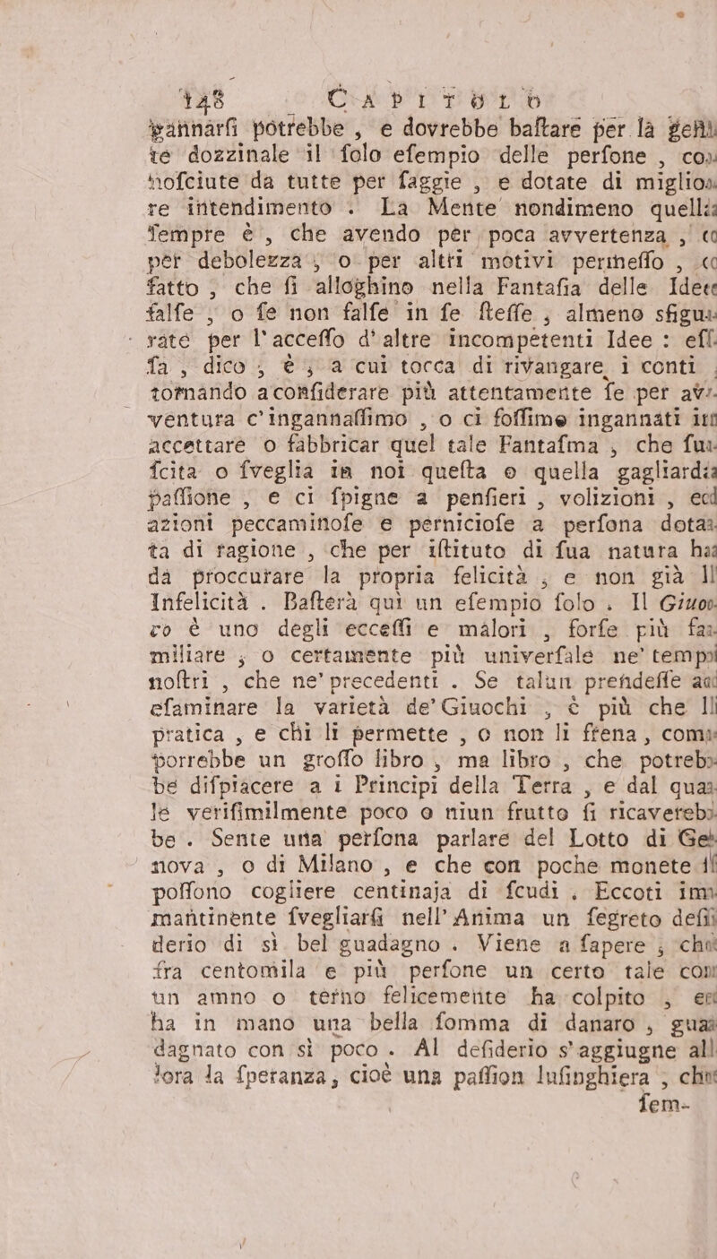 ipannari potrebbe , e dovrebbe baftare per la geni te dozzinale “il ‘folo efempio delle perfone , co» hofciute da tutte per faggie , e dotate di miglio» re intendimento . La Mente nondimeno quelli: Tempre è, che avendo per poca avvertenza ,' € per debolezza ; ‘o. per altri motivi perineffo , « fatto , che fi alloghino nella Fantafia delle tata falle , o fe non falfe in fe Reffe ; almeno sfigus ‘ rate per l'acceffo d’ altre incompetenti Idee : efl. fa , dico, è; a cui tocca di rivangare. i conti totnando aconfiderare più attentamente fe per av:. ventura c'ingannafimo , o ci foffime ingannati itt accettare o fabbricar quel tale Fantafma , che fu fcita o fveglia in noi quefta e quella gagliardia paffione , e ci fpigne a penfieri, volizioni, ec azioni peccamintofe e perniciofe a perfona dota ta di ragione , ‘che per iftituto di fua natura haî da proccurare la propria felicità , e non già Il Infelicità . Bafterà quì un efempio folo . Il Giov co è uno degli ecceffi e malori , forfe più fas miliare ;, o certamente più univerfale ne’ tempoi noftri , che ne'precedenti . Se talun prehdefie au efaminare la varietà de’ Giuochi , è più che Il pratica , e chi li permette , o non li ffena, comw porrebbe un groffo libro , ma libro , che potreb» be difpiacere a i Principi della Terra , e dal qua le verifimilmente poco @ niun frutto fi ricaverebì be. Sente una perfona parlare del Lotto di Ge nova , 0 di Milano, e che con poche monete di poffono cogliere centinaja di fcudi . Eccoti im marìtinente fvegliar&amp; nell’ Anima un fegreto defii derio di sì. bel guadagno . Viene a fapere ; ‘chm fra centomila e più perfone un certo tale com tn amno o terno felicemetite ha colpito , ex ha in mano una bella fomma di danaro, guai dagnato con sì poco. . Al defiderio s'aggiugne all lora la fperanza, cioé una paffion Iufinghiera , chu