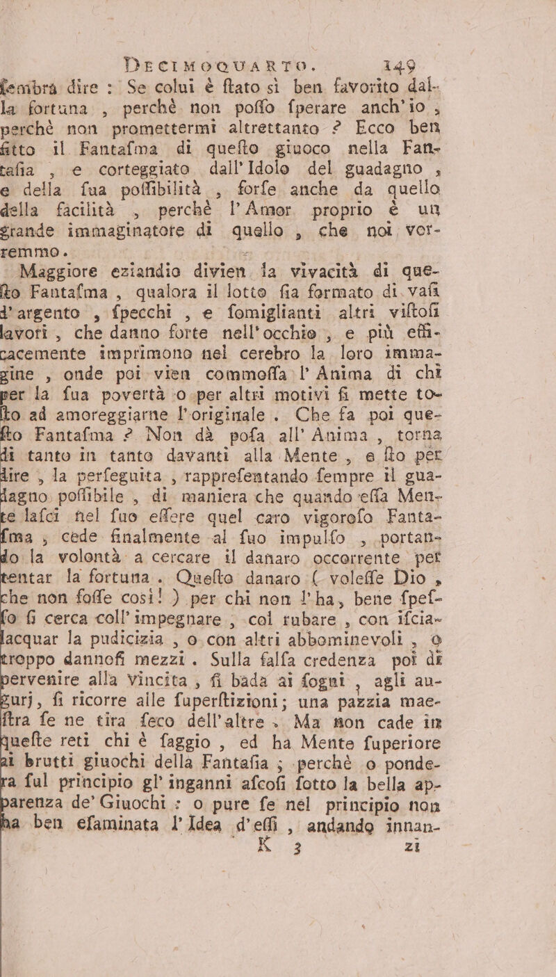 femibra dire : Se colui è ftato sì ben favorito dal. la fortuna, perchè. non poffo fperare anch'io , perchè non promettermi altrettanto ? Ecco ben &amp;tto il Fantafma di quefto giuoco nella Fan- tafa , e corteggiato dall’Idolo del guadagno , e della fua poffibilità , forfe anche da quello della facilità , perché I’ Amor proprio è un grande immaginatote di quello , che noi vor- remmo. 3 i Maggiore eziandio divien. ia vivacità di que- Ro Fantafma , qualora il lotte fia formato di. vafi d’argento , fpecchi , e fomiglianti altri viftofi lavoti, che danno forte nell'occhio, e più eth- cacemente imprimono nel cerebro la loro imma- gine , onde poi vien commoffa l’ Anima di chì per la fua povertà ‘0 .-per altri motivi fi mette to- fo ad amoreggiarne l'originale . Che fa pol que- fto Fantafma 2 Non dà pofa all’ Anima, torna di tanto in tanto davanti alla Mente, e fto per dire , la perfeguita , rapprefentando fempre il gua- dagno, poflibile , di maniera che quando effa Men- te lafci nel fuo effere quel caro vigorofo Fanta- {ma ; cede finalmente al fuo impulfo , ,portan- do la volontà a cercare il danaro occorrente pet entar la fortuna. Quelto danaro ( voleffe Dio , che non foffe cosi! ) per chi non l'ha, bene fpef- ‘o fi cerca coll’impegnare ; col rubare , con ifcia» acquar la pudicizia , o.con altri abbominevoli , @ reppo dannofi mezzi. Sulla falfa credenza poi di ervenire alla vincita , fi bada ai fogni i agli au- gurj, fi ricorre alle fuperftizioni; una pazzia mae- ftra fe ne tira feco dell’altre. Ma mon cade in quelte reti chi è faggio , ed ha Mento fuperiore ì brutti giuochi della Fantafia ; perchè 0 ponde- a ful principio gl’ inganni afcofi fotto la bella ap- arenza de’ Giuochi : o pure fe nel principio non a ben efaminata l’Idea d’efi , andando innan- hi. zi