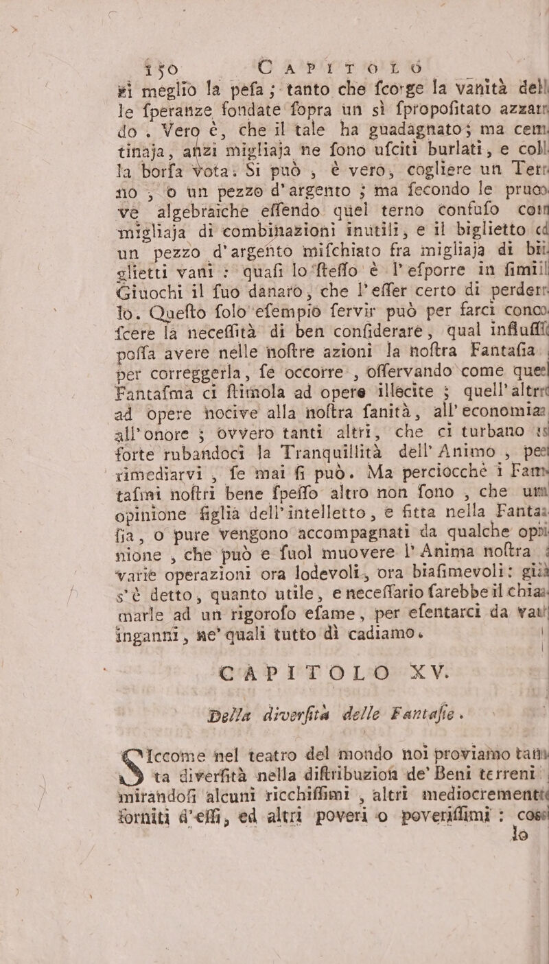 i meglio la pefa; tanto che fcorge la vanità dell le fperanze fondate fopra un sì fpropofitato azzamn do . Vero è, che il tale ha guadagttato; ma cem. tinaja, an migliaja ne fono ufciti burlati, e coll la borfa vota: Si può , è vero; cogliere un Terr 0 ; © un pezzo d'argento j ma fecondo le pruo ve algebraiche effendo quel terno confufo corn migliaja di combinazioni inutili; e il biglietto cd un pezzo d'argento mifchiato fra migliaja di bi. glietti vani : quafi lo ftefflo è l’efporre in fimiil Giuochi il fuo danaro, che l’effer certo di perderr lo. Quefto foloefempio fervir può per farci conco {cere la neceffità di ben confiderare, qual influfll( polfa avere nelle noftre azioni la noftra Fantafia. per correggetla, fe occorre, offervando come quel Fantafma ci ftithola ad opere illecite ; quell’ altre ad opere nocive alla noftra fanità, all'economia: all’onore $ Ovvero tanti altri, che ci turbano us forte rubandoci la Tranquillità dell’ Animo , pee rimediarvi , fe mai fi può. Ma perciocché i Fam» tafmi noftri bene fpelfo altro non fono , che um opinione figlia dell'intelletto, e fitta nella Fantaa fia, 0 pure vengono accompagnati da qualche opui nione , che può e fuol muovere l’ Anima noftra è varie operazioni ora lodevoli, ora biafimevoli: gii s'è detto, quanto utile, e neceffario farebbe il chia marle ad un rigorofo efame, per efentarci da val inganni, me' quali tutto dì cadiamo. | CAPITOLO XV. Della diverfta delle Fantafie . Iccome nel teatro del mondo noi proviamo tail ta diverfità nella ditribuzioni de’ Beni terreni. mirandofi alcuni ricchiffimi , altri mediocrementié forniti d'elli, ed altri poveri o poveriflimi : ca lo