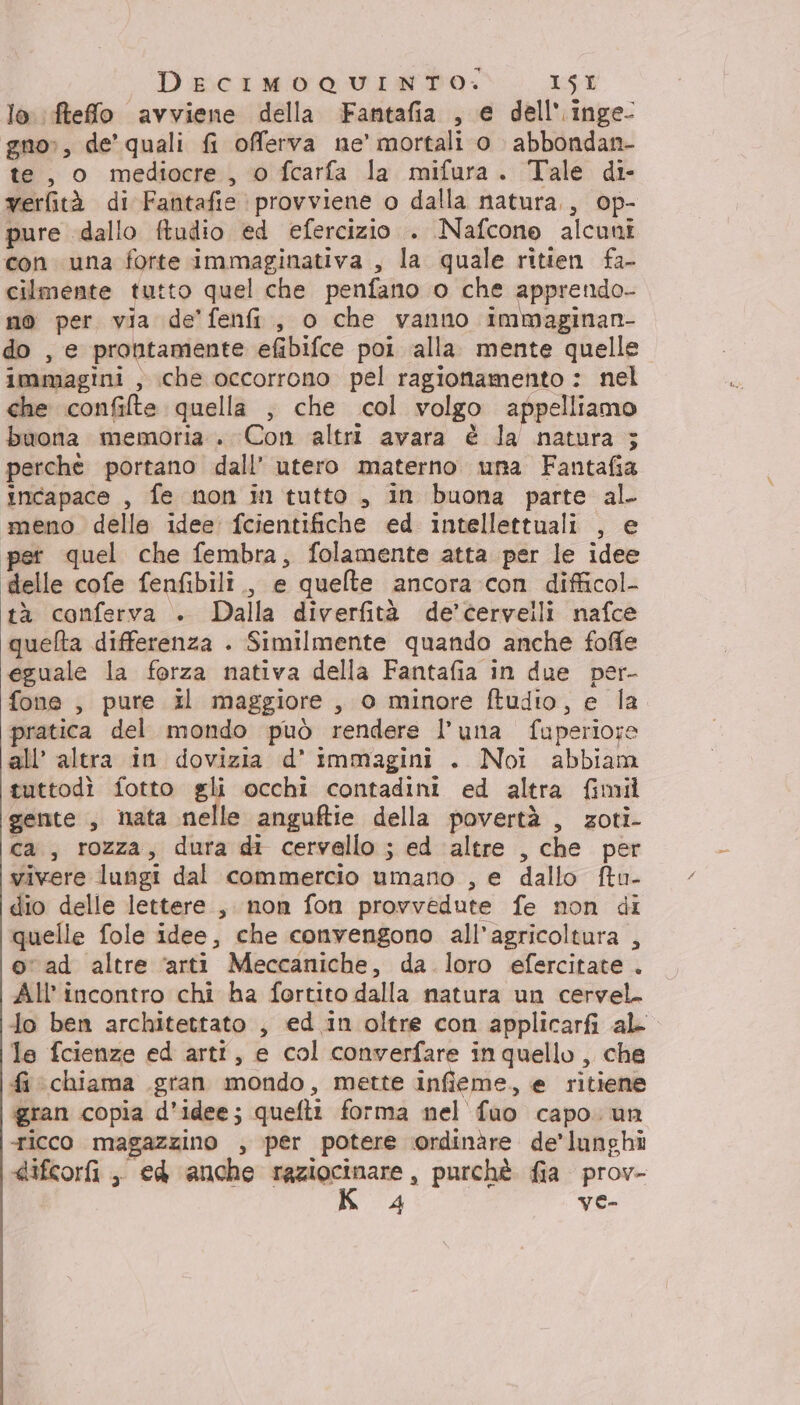 DECIMOQUINTO. L:51 lo ftefo avviene della Fantafia , e dell'.inge- gno», de’ quali fi offerva ne’ mortali o abbondan- te, o mediocre, 0 fcarfa la mifura. Tale di- verfità di Fantafie provviene o dalla natura, op- pure dallo ftudio ed efercizio . Nafcone alcuni con una forte immaginativa , la quale ritien fa- cilmente tutto quel che penfano o che apprendo- no per via de’ fenfi, o che vanno immaginan- do , e prontamente efibifce poi alla mente quelle immagini , che occorrono pel ragionamento : nel che confilte quella , che col volgo appelliamo buona memoria. Con altri avara è la natura ; perchè portano dall’ utero materno una Fantafia incapace , fe non in tutto , in buona parte al. meno della idee fcientifiche ed intellettuali , e w quel che fembra, folamente atta per le idee delle cofe fenfibili., e quelte ancora con difficol- tà conferva . Dalla diverfità de’cervelli nafce queflta differenza . Similmente quando anche foffe eguale la forza nativa della Fantafia in due per- fone , pure il maggiore , 0 minore ftudio, e la pratica del mondo può rendere l’una fuperiore all’ altra in dovizia d' immagini . Noi abbiam tuttodì fotto gli occhi contadini ed altra fimil gente , nata nelle anguftie della povertà , zoti- ca, rozza, dura di cervello; ed altre , che per vivere lungi dal commercio umano , e dallo ftu- dio delle lettere, non fon provvedute fe non di quelle fole idee, che convengono all'agricoltura , ovad altre ‘arti Meccaniche, da loro efercitate . All'incontro chi ha fortito dalla natura un cervel. lo ben architettato , ed.in oltre con applicarfi al le fcienze ed arti, e col converfare in quello, che fi ‘chiama gran mondo, mette infieme, e ritiene gran copia d'idee; quefti forma nel fao capo. un ticco magazzino , per potere ordinare de’lunghî difcorfi , ed anche Marone. purchè fia prov- 4 ye-