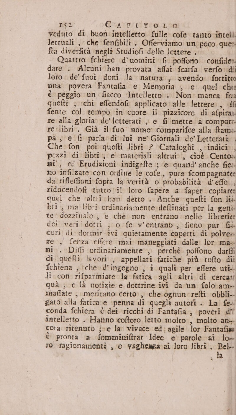veduto di buon intelletto fulle cofe tanto inteli. lettuali , che fenfibili. Offerviamo un'poco que» Îta diverfità negli Studiofi delle lettere. Quattro fchiere d’uomini fr poffono confide» dare . ‘Alcuni han provata affair fcarfa verfo idii loro. de’ fuoi. doni la natura, avendo fortiteo una povera Fantafia e Memoria , e quel che è peggio un: fiacco Intelletto . Non: manca fra quefti ; ‘chi efendofi applicato alle lettere. , .{{ fente col tempo in cuore il pizzicore di afpira:- re alla gloria. de’letterati , e fi mette a compor: re libri. Già il fuo nome comparifce alla ftame- pa, e fi parla di lui ne’ Giornali de'Letterati . Che fon poi quefti libfi ? Cataloghi , indici, pezzi di libri, e materiali altrui, cioè Cento» si, ed Erudizioni indigefte ; e quand’ anche fies- no infilzate con ordine le cofe.,, pure fcompagnatee da rifleffioni fopta la verità o probabilità d'effe.., riducendofi tutto vil loro fapere a faper. copiare: quel che ‘altri han detto . Anche quefti fon li. bri, ma libri ordinariamente deftinati per la geni te’ dozzinale , e che mon entrano. nelle libreriee dei veri! dotti , o fe v’entrano, fieno: pur fi curi di dormir ivi quietamente coperti di polve» re, fenza effere mai maneggiati dalle: lor \ma+ ni. Diffi ordinariamente , perchè poffono darfii di quei lavori , appellati fatiche più tofto dii fchiena ;\che d’ingegno , i qualî per eflere uti. di. con rifparmiate la fatica agli altri. di cercati quà , e là notizie e dottrine ivi da un folo am- maffate , meritano: certo', che ognun'relti obbli-- gato alla fatica ve ‘penna di quegli autori . La fe conda fchiera è dei ricchi di Fantafia, poveri .d’ intelletto . Hanno coftoro letto molto, molto an. cora ritenuto jve la vivace ed:agile lor Fantafias è pronta a fomminiftrar Idee e parole aì lo- ro ragionamenti , e vagheaza ai loro libri . nei | «la