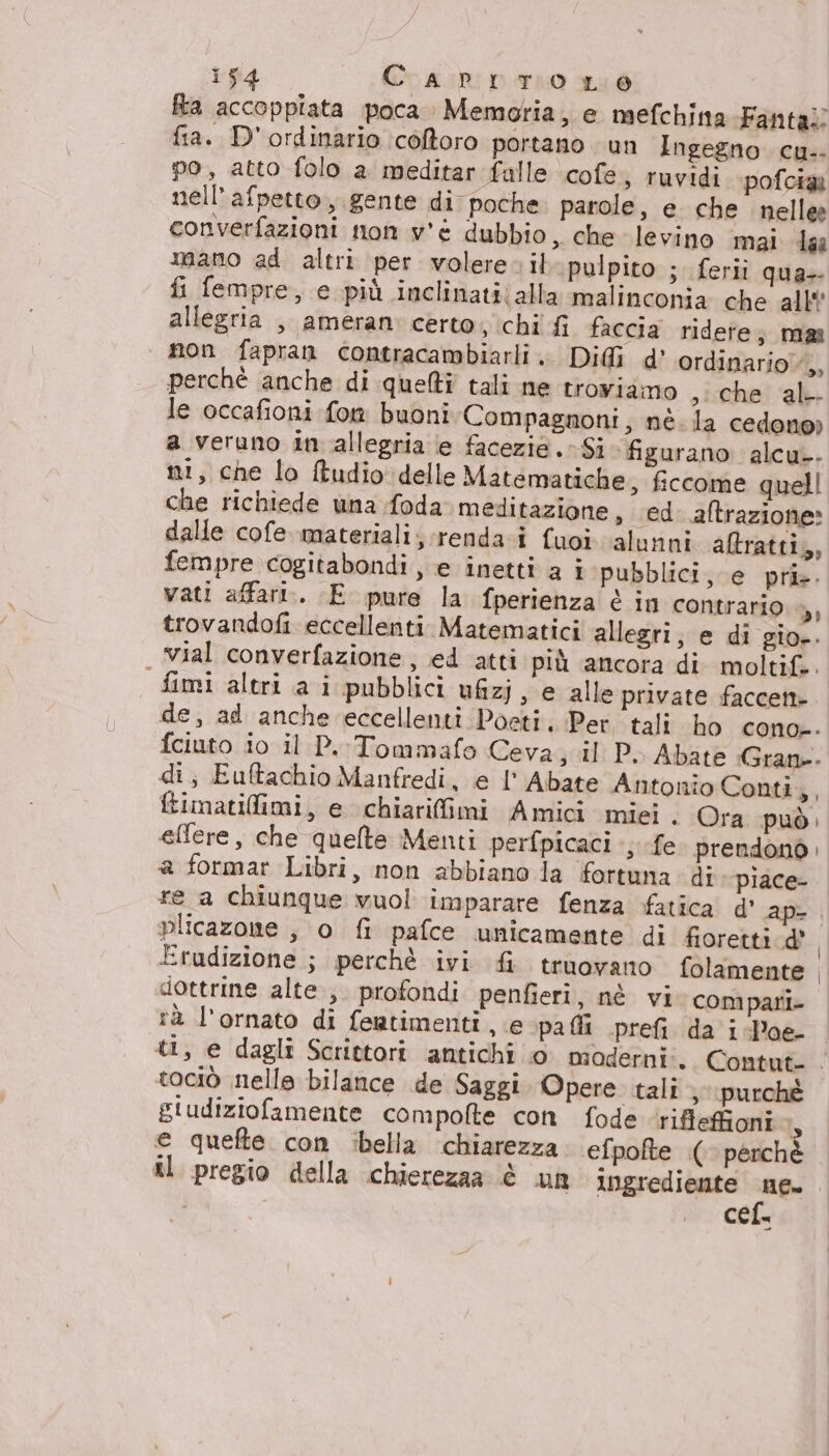 Ria accoppiata poca. Memoria, e mefchina Fanta: fia. D' ordinario coftoro portano un Ingegno cu.- po, atto folo a meditar falle \cofe, ruvidi pofcia nell’afpetto., gente di poche. parole, e che nellee converfazioni mon v'è dubbio ,, che levino mai Laa mano ad altri per volere. il pulpito ; ferii qua- fi fempre, e più inclinati;alla malinconia che all’ allegria , ameran certo, chi fi faccia ridete; mas non fapran contracambiarli. Dif d' ordinario, perchè anche di queltî tali ne troviamo ,iche al le occafioni fom buoni Compagnoni, nè. la cedono» a veruno in allegria e facezie.- Si figurano alcu-. ni, che lo ftudio delle Matematiche, fccome quell che richiede una foda meditazione, ed aftrazione» dalle cofe. materiali; rendai fuoi alunni altratti,, fempre cogitabondi, e inetti a i pubblici, e prie. vati affari. E pure la fperienza è in contrario di trovandofi eccellenti. Matematici allegri, e di gio-. | yial converfazione, ed atti più ancora di moltif.. fimi altri a i pubblici ufiz; , e alle private faccent- de, ad anche eccellenti Poeti, Per tali ho cono-. fciuto io il P.:Tommafo Ceva; il P.. Abate Gran. di; Euftachio Manfredi, e l'Abate Antonio Conti; fimatilimi, e chiarifimi Amici miei. Ora può: effere, che quelte Menti perfpicaci s fe. prendonò. a formar Libri, non abbiano la fortuna di piace- re a chiunque vuol imparare fenza fatica d’ ap-. plicazone , o fi pafce unicamente di fioretti dè, Erudizione ; perchè ivi fi truovano folamente , «dottrine alte, profondi penfieri, nè vi compari rà l'ornato di fentimenti , e pali prefi da i -Poe- ti, e dagli Scrietori antichi 0 moderni:. Contut- . cociò nelle bilance de Saggi Opere tali; purchè giudiziofamente compofte con fode ‘rifleffioni Is e quefte con ibella chiarezza efpofte ( perchè il pregio della chierezaa è UR Ingrediente sue: Cel
