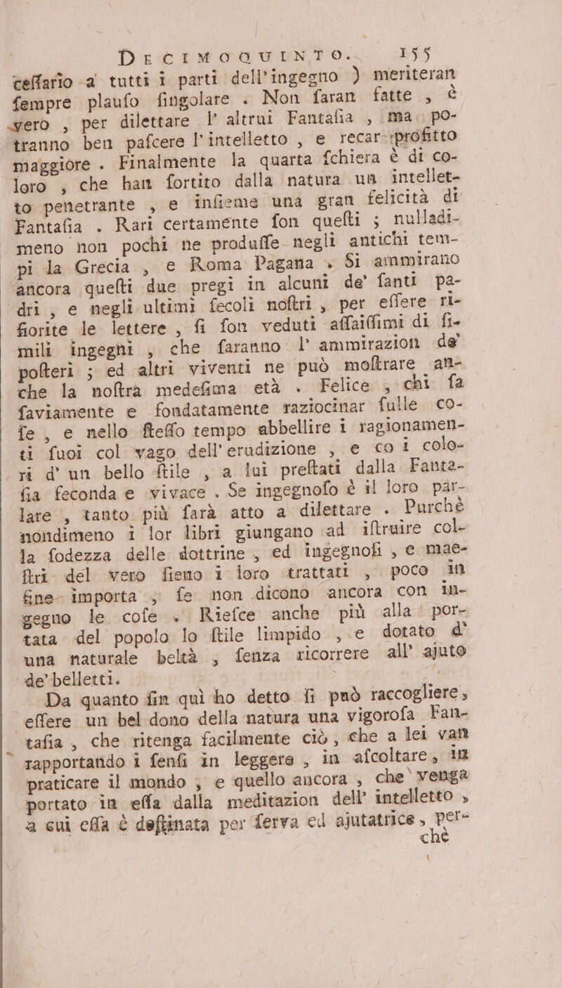 teffario -a tutti i parti dell'ingegno ) meriteran fempre plaufo fingolare . Non faran fatte (, È ero , per dilettare | altrui Fantafia , (ma. po- tranno ben pafcere l'intelletto , e recar- profitto maggiore . Finalmente la quarta Schiera è di co- loro , che han fortito dalla natura un intellet- to penetrante , e infieme una gran felicità di Fantafia . Rari certamente fon quelti ; nulladi- meno non pochi ne produffe negli antichi tem- pi la Grecia , € Roma Pagana + Si ammirano ancora quelli due pregi in alcuni de' fanti pa- ‘dri, e negli ultimi fecoli noftri , per effere ri- fiorite le lettere , fi fon veduti «affaifimi di fi mili ingeghi , che faranno lammirazion de’ poteri ; ed altri viventi ne può mofltrare att- che la noftra medefima età . Felice ,chi. fa faviamente e fondatamente raziocinar fulle co- fe, e nello fteffo tempo abbellire i ragionamen- ti fuoi col vaso dell’erudizione , € co i colo- “ri d'un bello ile , a lui preftati dalla Fanta- fia feconda e vivace . Se ingegnofo è il loro par- lare , tanto. più farà atto a dilettare . Purchè nondimeno i lor libri giungano sad iftruire col la fodezza delle dottrine , ed ingegnofi , e mae- Ri del vero fieno i loro ‘trattati , poco in &amp;ne- importa ;. fe non dicono ancora con IM- gegno le cofe + Riefce anche più alla | por- tata del popolo lo ftile limpido ,.e dotato d' una maturale beltà , fenza ricorrere all’ ajuto de’belletti. È Da quanto fin quì ho detto fi può raccogliere , effere un bel dono della natura una vigorofa Fan- ‘tafia, che ritenga facilmente ciò, che a lei van rapportarido i fenfi in leggere , in afcoltare, in praticare il mondo , e quello ancora , che è venga portato in effa dalla meditazion dell’ intelletto » a cui cia è deftinata per ferva ed ajutatrice ro ché ì