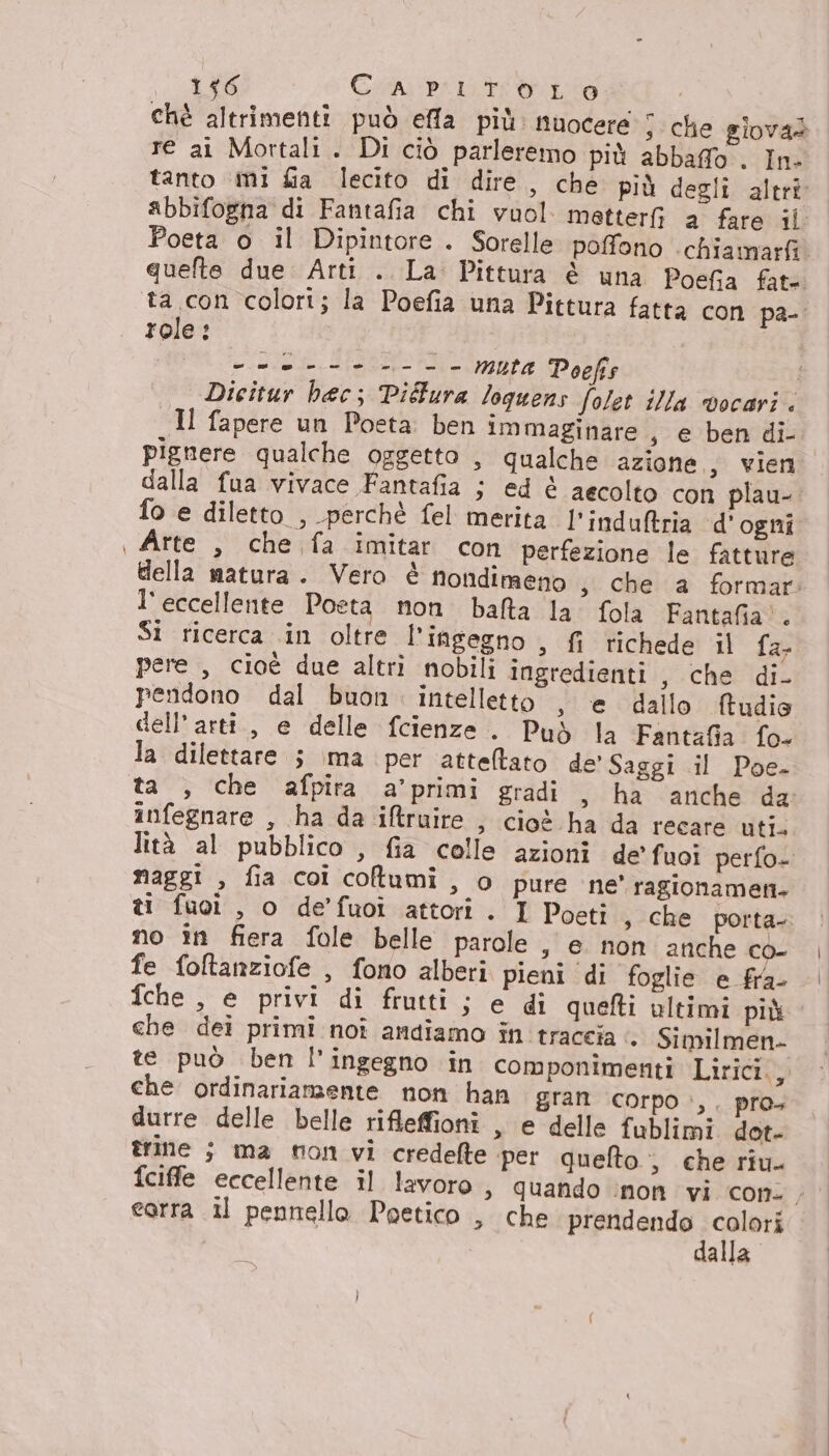 OSE Cosmi Pi iti aio chè altrimenti può effa più. nuocere s Che giovad re ai Mortali. Di ciò parleremo più abbaffo . In- tanto mi fia lecito di dire, che più degli altri abbifogna di Fantafia chi vuol metter a fare il. Poeta o il Dipintore . Sorelle poffono chiamarfi. quefte due: Arti . La: Pittura è una Poefia fate role: === ------- muta Poefis _, Dicitur hac; Pidura loguens folet illa vocari . Il fapere un Poeta. ben immaginare , e ben di- pignere qualche oggetto , qualche azione, vien dalla fua vivace Fantafia ; ed è aecolto con plau- fo e diletto , perchè fel merita l’indultria d'ogni Arte , che fa imitar con perfezione le fatture della matura. Vero è nondimeno s Che a formar: l'eccellente Poeta. non. balta la. fola Fantafia®. Si ricerca .in oltre l'ingegno , fi richede il {ari pere , cioè due altri nobili ingredienti, che di. pendono dal buon. intelletto , e dallo ftudie dell’arti., e delle fcienze . Può la Fantafia fo- la dilettare ; ima per atteftato de’ Saggi il Poe- infegnare , ha da iftruire , cioè ha da recare uti. lità al pubblico , fia colle azioni de’ fuoi perfo» naggi , fia coi coltumi, o pure ne' ragionameti. ti fuoi , o de’fuoi attori. I Poeti , che porta- no in fiera fole belle parole , e non anche co- fe foltanziofe , fono alberi pieni ‘di foglie e fra- fche , e privi di frutti ; e di quefti ultimi più che dei primi noî andiamo în traccia <. Similmen- te può ben l'ingegno in componimenti Lirici., che ordinariamente non han gran corpo è, pro+ durre delle belle rifleffioni , e delle fublimi dot- trine ; ma non vi credelte ‘per quefto ; che riu. fciffe eccellente il lavoro » Quando inon vi con. , earra il pennello Poetico , che prendendo colori dalla
