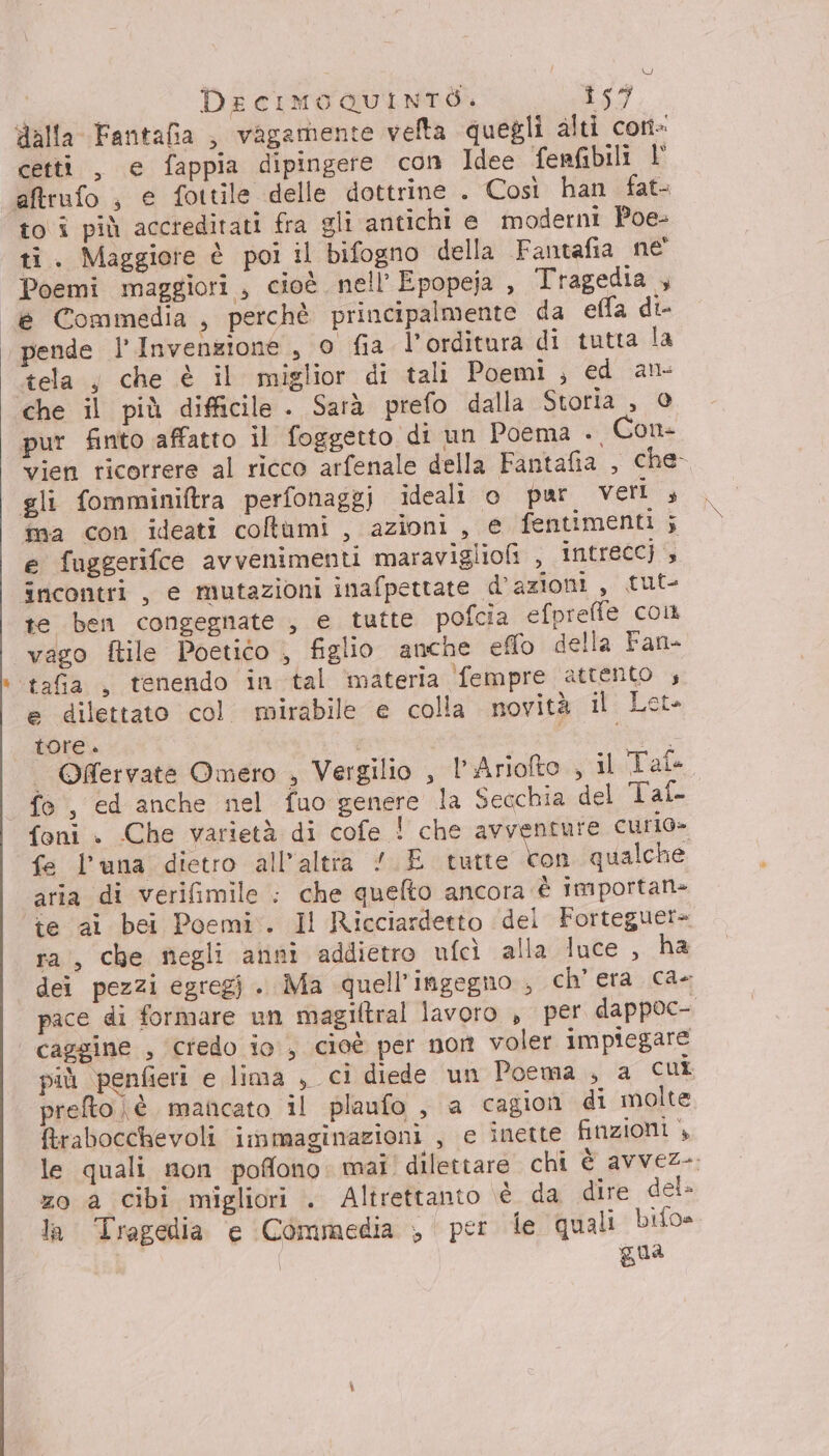 dalla Fantafia , vagamente velta quegli alti con- cetti , e fappia dipingere con Idee fenfibili l° aftrufo , e fottile delle dottrine . Così han fat to i più accreditati fra gli antichi e moderni Poe- ti. Maggiore è poi il bifogno della Fantafia ne Poemi maggiori , cioè nell’ Epopeja , Tragedia , è Commedia , perchè principalmente da ella di- pende l’ Invenzione , o fia l' orditura di tutta la tela j che è il miglior di tali Poemi ; ed an che il più difficile . Sarà prefo dalla Storia , 0 pur finto affatto il foggetto di un Poema . Con- vien ricorrere al ricco arfenale della Fantafia , che gli fomminiftra perfonaggj ideali o pur veri ; ma con ideati coltumi , azioni, e fentimenti; e fuggerifce avvenimenti maravigliofi , intrecc) incontri , e mutazioni inafpettate d’azioni, tut- te ben congegnate , e tutte pofcia efpreffe col vago ftile Poetico , figlio anche eflo della Fan- tafia , tenendo in tal materia fempre attento , e dilettato col mirabile e colla novità il Let» tore. i Tn | O@ervate Omero , Vergilio , l’Ariofto , il Tale fo, ed anche nel fuo genere la Secchia del Tal {foni . Che varietà di cofe ! che avventure curo» fe l'una dietro all'altra /.E tutte con qualche aria di verifimile : che quefto ancora è importah= te ai bei Poemi. Il Ricciardetto dei Forteguer= ra, che negli anni addietro ufcì alla luce , ha dei pezzi egregj . Ma quell’ingegno , ch’ era ca- pace di formare un magiftral lavoro , per dappoc-. | caggine , credo io, cioè per non voler impiegare più penfieri e lima , ci diede un Poema , a cui prefto è mancato il plaufo , a cagion di molte &amp;rabocchevoli irnmaginazioni , e inette finzioni , le quali non poffono: mai' dilettare chi è avvez-. zo a cibi migliori . Altrettanto è da dire del- la Tragedia e Commedia ;, per le quali bifo- gua