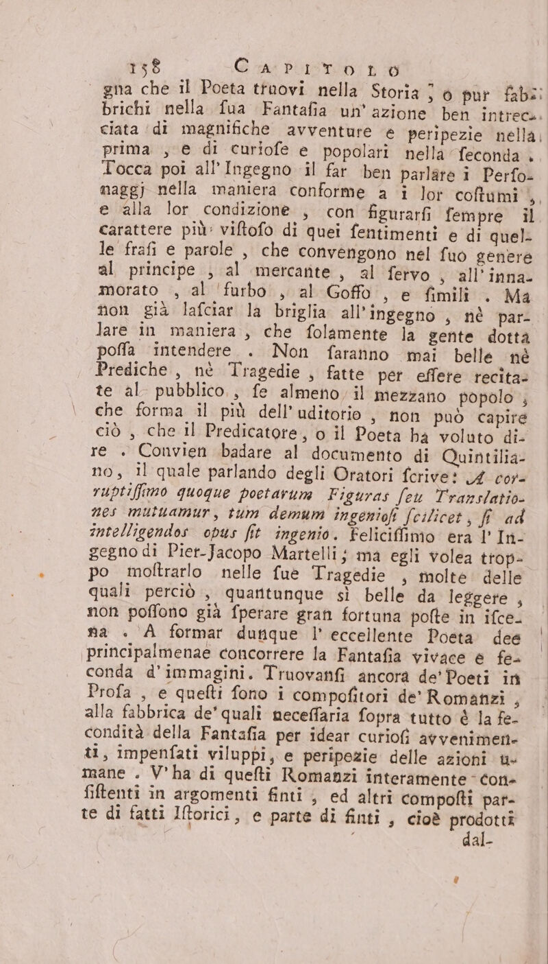 15$ Ca: PITOI LO prima , e di curiofe e popolari nella feconda . Tocca poi all’Ingegno il far ben parlare i Perfo- nagg)j nella maniera conforme a 1 lot coftumi , e alla lor condizione , con figurarfi fempre il carattere più: viftofo di quei fentimenti e di quel. le frafi e parole , che convengono nel fuo genere al principe , al mercante, al fervo , all'inna- morato , al ‘furbo. , al Goffo , e fimili . Ma lare in maniera , che folamente la gente dotta poffa intendere. . Non faranno mai belle né Prediche , nè Tragedie , fatte per effere recita: te al pubblico,, fe almeno il mezzano popolo ; che forma il più dell’uditotio , non può capire ciò , che il Predicatore, o il Poeta ha voluto di re . Convien badare al documento di Quintilia- no, il quale parlando degli Oratori fcrive? 4 cor- vuptiffimo quogue poetarum Figuras feu Translatio nes mutuamur, tum demum ingeniofi fcilicet, fi ad gegno di Piet-Jacopo Martelli ; ma egli volea trop- po moltrarlo nelle fue Tragedie , molte: delle quali perciò , quantunque sì belle da leggere , non poffono già fperare gran fortuna pofte in ifce. na + A formar dutique l’ eccellente Poeta dee principalmenae concorrere la Fantafia vivace e fe. conda d'immagini. Truovanfi ancora de' Poeti in Profa , e quefti fono i compofitori de' Romanzi , alla fabbrica de'quali meceffaria fopra tutto è la fe- condità della Fantafia per idear curiofì avvenimen- ti, impenfati viluppi, e peripezie delle azioni ti» mane . V'ha di quefti Romanzi interamente - con- filtenti in argomenti finti , ed altri compofti pat- te di fatti Iftorici, e parte di finti, cioè prodotti