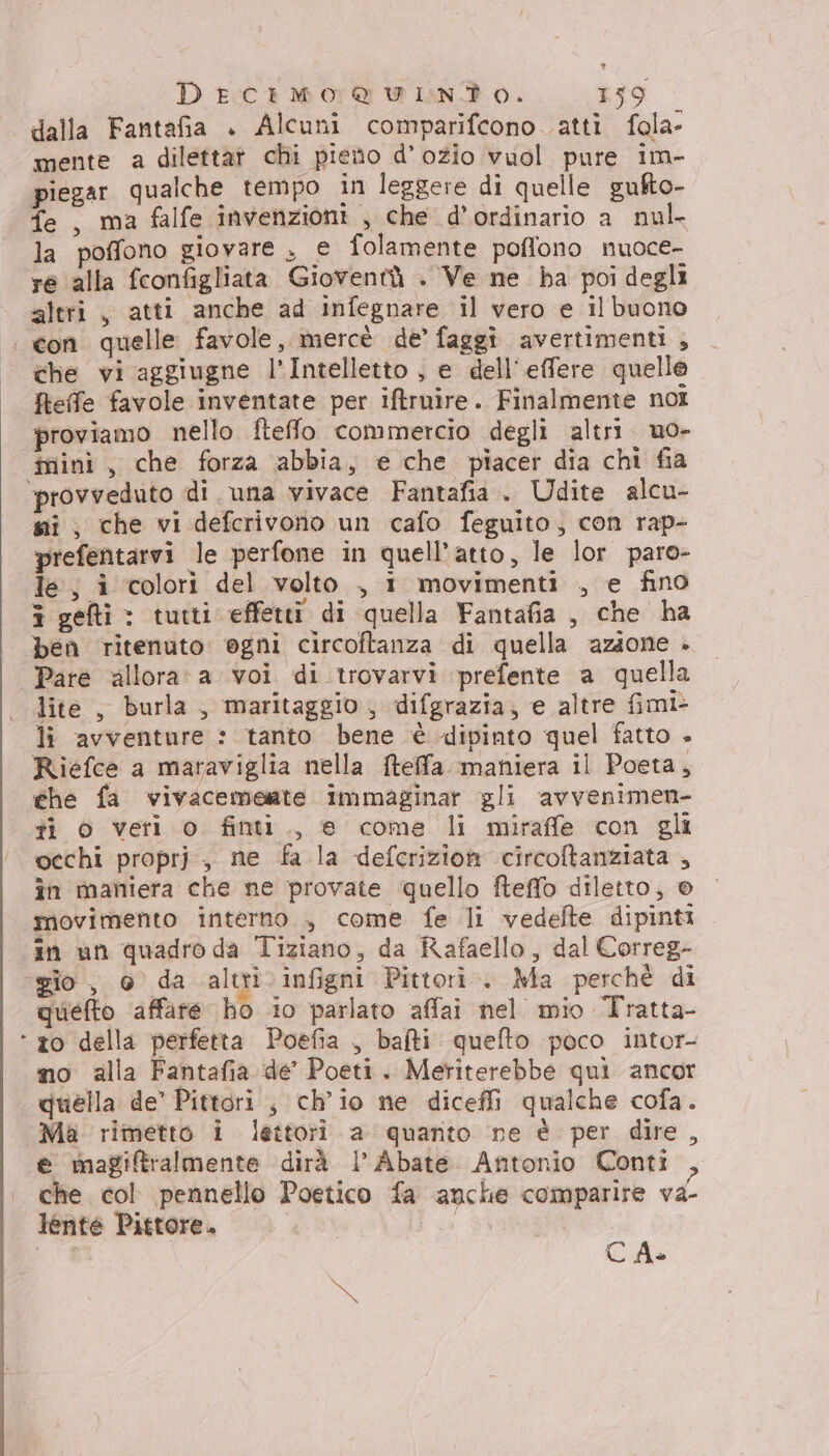 “ dalla Fantafia + Alcuni comparifcono atti fola- mente a dilettat chi pieno d’ozio vuol pure im- piegar qualche tempo in leggere di quelle gufto- fe , ma falfe invenzioni , che d’ordinario a nul. la poffono giovare , e folamente poffono nuoce- re alla fconfigliata Gioventù . Ve ne ba poi degli altri , atti anche ad infegnare il vero e il buono con quelle favole, mercè de’ faggi avertimenti , che vi aggiugne l’Intelletto , e dell'effere quelle fteffe favole inventate per iftruire. Finalmente noi proviamo nello fteffo commercio degli altri uo- iniini , che forza abbia, e che piacer dia chi fia ‘provveduto di una vivace Fantafia.. Udite alcu- si, che vi defcrivono un cafo feguito, con rap- prefentarvi le perfone in quell’atto, le lor paro- le, i colori del volto , 1 movimenti , e fino î gefti : tutti effetti di quella Fantafia , che ha ben ritenuto ogni circoftanza di quella azione + Pare allora‘ a voi di trovarvi prefente a quella lite , burla , maritaggio ; difgrazia, e altre fimi> li avventure : tanto bene è dipinto quel fatto + Riefce a maraviglia nella {teffa. maniera il Poeta, che fa vivacemente immaginar gli avvenimen- ti o veri o finti., e come li miraffe con gli occhi proprj, ne fa la defcrizion circoftanziata , în maniera che ne provate quello fteffo diletto, © movimento interno , come fe li vedelte dipinti in un quadro da Tiziano, da Rafaello, dal Correg- ‘gio, 6 da altri. infigni Pittori. Ma perchè di quefto affare ho io parlato affai nel mio Tratta- ‘ ro della perfetta Poefia , bafti quefto poco intor- no alla Fantafia de’ Poeti. Meriterebbe qui ancor quella de’ Pittori , ch'io ne diceffi qualche cofa. Ma rimetto i lettori a quanto ne è per dire , € magiftralmente dirà l'Abate Antonio Conti , che col pennello Poetico fa anche comparire va- lente Pittore. Da
