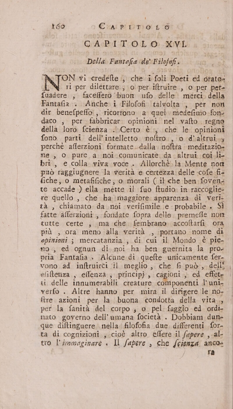 = T| f 166 Cra primo Lo CAPITOLO XVI Della. Fantafia ‘de F ilofof . rl per dilettare ; 0° per iltruire., o per pet- fuadere , faceffero “buon ufo delle. merci, della Fantafia . Anche i Filofofi tal yolsa , per non dir benefpeffo', ricortono a quel. medefimo fon daco , per fabbricar. opinioni. nel vafto regno della loro. fcienza ..Certo è +, che le opinioni fono. parti dell'intelletto ‘noftro., 0 d'altrui.y perchè afferzioni formate dalla. noffta meditazio» bri, e colla viva voce . Allorché. la Mente non può raggiugnere la verità e certezza: delle :cofe fi- fiche, o metafifiche; e morali (.il.che ben fovens te accade ) ella mette il fuo ftudio. in raccoglie- re quello , che ha maggiore apparenza di veri- tà , chiamato da noi verifimile e probabile . Sì fatte afferzioni., fondate fopra delle. premeffle non tutte certe ; ma che: fembrano. accoftarfi. ora più , ora meno alla verità , :portano nome di opinioni ; mercatanzia ; di cui il Mondo è pie- no, ed ognun di..noi ha ben guernita la pro- pria Fantafia ». Alcune di quelte unicamente fer- vono ad inftruirti il meglio ,. che fi può, delli efiftetiza , efflenza ; princip}, cagioni , ed effet. «i delle innumerabili creature componenti l’ uni verfo . Altre hanno per mira il dirigere le no- ftre. azioni per la buona condotta della. vita.,, per la fanità del corpo ; o pel faggio ed. ordi- nato governo dell’umana focietà . Dobbiam dun» que diftinguere nella. filofofia due. differenti for- ta di cognizioni ; cioè altro eflere il fapere , al- tro l'immaginare « Il fapere , che /eienza anco» / ra