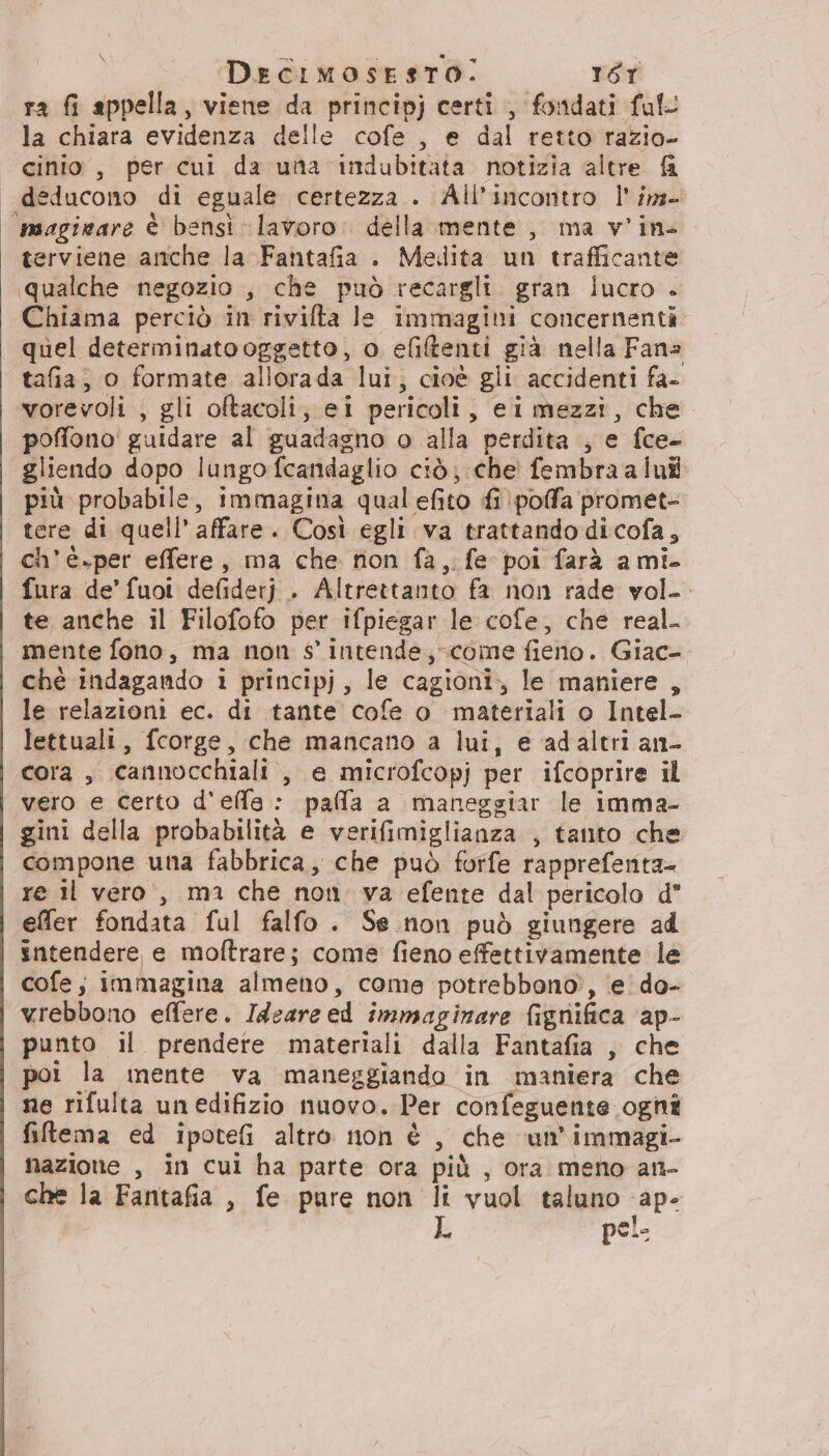 \ ra fi appella, viene da principj certi , fondati full la chiara evidenza delle cofe , e dal retto razio- cinio , per cui da una indubitata notizia altre &amp; deducono di eguale certezza . All’incontro l'im- ‘msagigare è bensì lavoro: della mente, ma v'in- terviene anche la Fantafia . Medita un trafficante qualche negozio ;, che può recargli gran lucro . Chiama perciò in rivifta Je immagini concernenti quel determinato oggetto, o efitenti già nella Fans tafia, 0 formate allorada lui, cioè gii accidenti fa- vorevoli , gli oftacoli, ei pericoli, eimezzi, che poffono' guidare al guadagno o alla perdita ; e fce- gliendo dopo lungo fcandaglio ciò; che fembraalui più probabile, immagina qual efito fi pofa promet- tere di quell’ affare. Così egli va trattando dicofa, ch’è.per effere, ma che rion fa, fe poi farà ami. fura de’ fuot defiderj . Altrettanto fa non rade vol-. te anche il Filofofo per ifpiegar le cofe, che real. mente fono, ma non s'intende, come fieno. Giac- chè indagando i principj, le cagioni,; le maniere , le relazioni ec. di tante cofe o materiali o Intel- lettuali, fcorge, che mancano a lui, e adaltri an- cora , cannocchiali , e microfcopj per ifcoprire il vero e certo d'elfe : pafa a maneggiar le imma- gini della probabilità e verifimiglianza , tanto che compone una fabbrica, che può furfe rapprefenta re il vero, ma che non. va efente dal pericolo d effer fondata ful falfo . Se non può giungere ad sntendere, e moftrare; come fieno effettivamente le cofe; immagina almeno, come potrebbono, e do- vrebbono effere. Ideare ed immaginare fignifica ‘ap- punto il prendere materiali dalla Fantafia , che poi la inente va maneggiando in maniera che ne rifulta unedifizio nuovo. Per confeguente ognî filtema ed ipotefi altro non è , che ‘un'immagi- mazione , in cui ha parte ora più , ora meno an- che la Fantafia , fe pure non li vuol taluno ape L pei