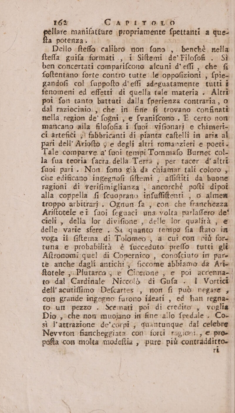 r6% - «Gra pprio ib pellare manifatture propriamente fpettanti a que: fta potenza. | Dello fteffo calibro non fono , benché. nella fteffa guifa formati., 1 Sitemi de'Filofofi . Si ben ‘concertati comparifcono alcuni d'effi , che &amp; foftentano forte contro tutte le oppofizioni ; fpie- gandofi col fuppofto d'effi adeguatamente tutti i fenomeni ed effetti di quella tale materia . Altri poi fon tanto battuti. dalla fperienza contraria, 0 dal raziocinio., che in finie ff trovano confinati nella region de’ fogni , e fvanifcono . E certo non mancano alla filofofia i fuoi ‘vifionari e chimeri- ci artefici 5) fabbricanti di pianta caftelli in aria al pari dell’ Arioto 3 e degli altri romanzieri e poeti. Tale comparve a’ (vuoi tempi Tommafo Burnet col- la fua teoria facra, della Tertà ; per tacer d'altri fuoi pari. Non fono già da chiamar tali coloro , che edificato ingegnofi filtemi , affiltiti da buone ragioni di verifimiglianza , ‘ancorchè polti dipoî alla coppella fi fcuoprano infuffiftenti , o almem troppo arbitrarf. Ognurn fa , con che franchezza Ariftotele ei fuoi feguaci una volta parlafero de! cieli, della lor divifione , delle lor qualità |, &amp; delle varie sfere . Sa quanto tempo fia ftato in voga il fiftema di Tolomeo , a cui con più for. tuna e probabilità èé fucceduto preffo tutti gli Aftronomi quel di Copernico , conofciuto in pare. te anche dagli antichi; ficcome abbiamo da Ari». Stotele ;. Plutarco 4 e Cicerone , e poi accenna-. to dal Cardinale Niccolò di Gufa . I Vortidi: dell’ acutiffimo /Defcartes , mon fi può negare , con grande ingegno furono ideati , ed han regna» . toun pezzo . Scemati poi di credito, voglia. Dio , che non muojano in fine ‘allo fpedale .. Co- sì l'attrazione de'corpi , quantunque dal celebre Nevvton «fiancheggiata corn forti ragioni, € pro» pofta con molta modeftia , pure. più contradditto= ri