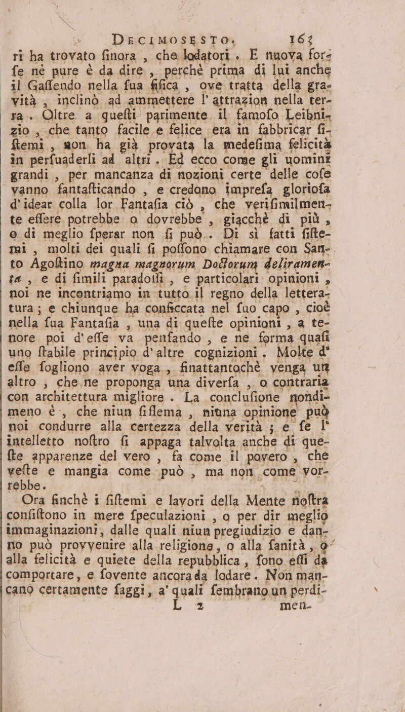 ri ha trovato finora , cha lodatori. E nuova fore fe né pure è da dire, perchè prima di lui anche il Gaflendo nella fua fifica , ove tratta della gra- vità , inclinò ad ammettere l’ attrazion nella ter- ra. Oltre a quelli parimente, il famofo Leibni- zio, che tanto facile e felice era in fabbricar fi- ftemi, son ha già provata la medefima felicità in perfuaderli ad altri. Ed ecco corse gli uomini grandi, per mancanza di nozioni certe delle cofe vanno fantalticando , e credano imprefa gloriofa d’idear colla lor Fantafia ciò , che verifimilmen- te effere potrebbe o dovrebbe , giacchè di più , © di meglio fperar non fi può.. Di sì fatti fifte- nai , molti dei quali fi poffono chiamare con Sant. to Agoltino magna magnorum Dolforum deliramen- ta , e di fimili paradotli, e particolari opinioni , noi ne incontriamo in tutto il regno della lettera- tura; e chiunque ha confsccata nel fuo capo , cioè nella fua Fantafia , una di quefte opinioni , a te- nore poi d’effe va penfando , e ne forma quafi uno ftabile principio d'altre cognizioni . Molte d° effe fogliono aver voga, finattantochè venga un altro , che. ne proponga una diverfa , o contraria con architettura migliore . La conclufione nondi- meno è, che niun fiflema , nituna opinione può noi condurre alla certezza della verità ; e fe 1° intelletto noftro fi appaga talvolta anche di que- {te apparenze del vero , fa come il povero , che vete e mangia come può , ma non come vor- rebbe. | CRE Ora finchè i fitemi e lavori della Mente noftra confiftono in mere fpeculazioni , o per dir meglio immaginazioni, dalle quali niun pregiudizio e dan- no può provvenire alla religione, o alla fanità, 0” alla felicità e quiete della repubblica, fono effi da comportare, e fovente ancorada lodare. Non man- cano certamente faggi, a' quali fembrano un perdi-