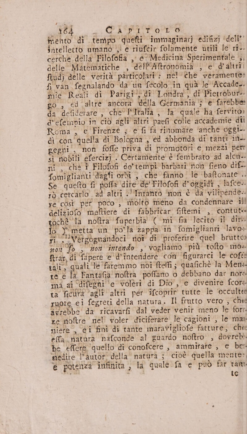 li. EOITOTO mento di tempo quefti immaginarj edifizj ‘dell’ intelletto umano ;! e riufcir folamente utili le ri.. cerche della Filofofia ,; e Medicina ‘Sperimentale , delle Mattinatiche , dell'Aftronomia , e d'altri, ftudj delle verità particolari » ne! ‘che veramente: Si van fegnalando da un fecolo in quà le Accade. mie Reali di Parigi, di Londra , di Pietrobur-- go, €d altre ancora della Germania‘; e' farebbe: da defidetare , che Italia , la quale ha fervito» d'efempio in ciò agli altri paefi colle accademie dii Roma , e Firenze 5 e fi fa rinomate ‘anche oggi di con quella di Bologna , ed abbonda di tanti in-. gegni , non foffe priva di promotori e, mezzi petr sì nobili efercizj . Certamerite è fembrato ad alcu. ni ; chs î Filofofi de’tempi barbari non fieno dif fomiglianti‘dagfi orbi , che fanno. le ‘baftonate .. Se quefta fi poffa dite de Filofofi d’opgidi , lafce-. rò cetcarlo . ad altri &lt;'fnfanto ‘non è da vilipende-. re così per poco , molto meno da condennare ill deliziofo meftiere di fabbricar fiftemi ,, contut tochè la noftra fuperbia' ( mi fia lecito il dir lo Y metta un po'la zappa in fomiglianri lavo» ri — Vergognandoci not dî ‘proferire ‘quel bruttoo sso To , son intendo , vogliamo più tolto mo+ firar, di fapere e d'intendere con figurarci le cofte tali, quali ‘le faremmo noi fteffi; quafichè la Men te e la Fantafia noftra poffano o debbano dar nor» ma ai “difegni ‘e volèri di Dio, e divenire fcory- ta ficutà agli altri per ifcoprir tutte le ‘occultee suore ei fegreti della natura. Il frutto vero , chie avrebbe da ricavarfi dal veder venir meno le fort. xe noftre nel voler diciferare le cagioni , le mas: niere , ei fini di tante maravigliofe fatture, chie effa ratara nafconde al guardo noftro , dovrebb be effere quello di conofcere , ammirate , e bes. ‘medite l'autor, della natura ; cioè quella mente», è potenza infinita , la quale fa e può far ram. dii I ta