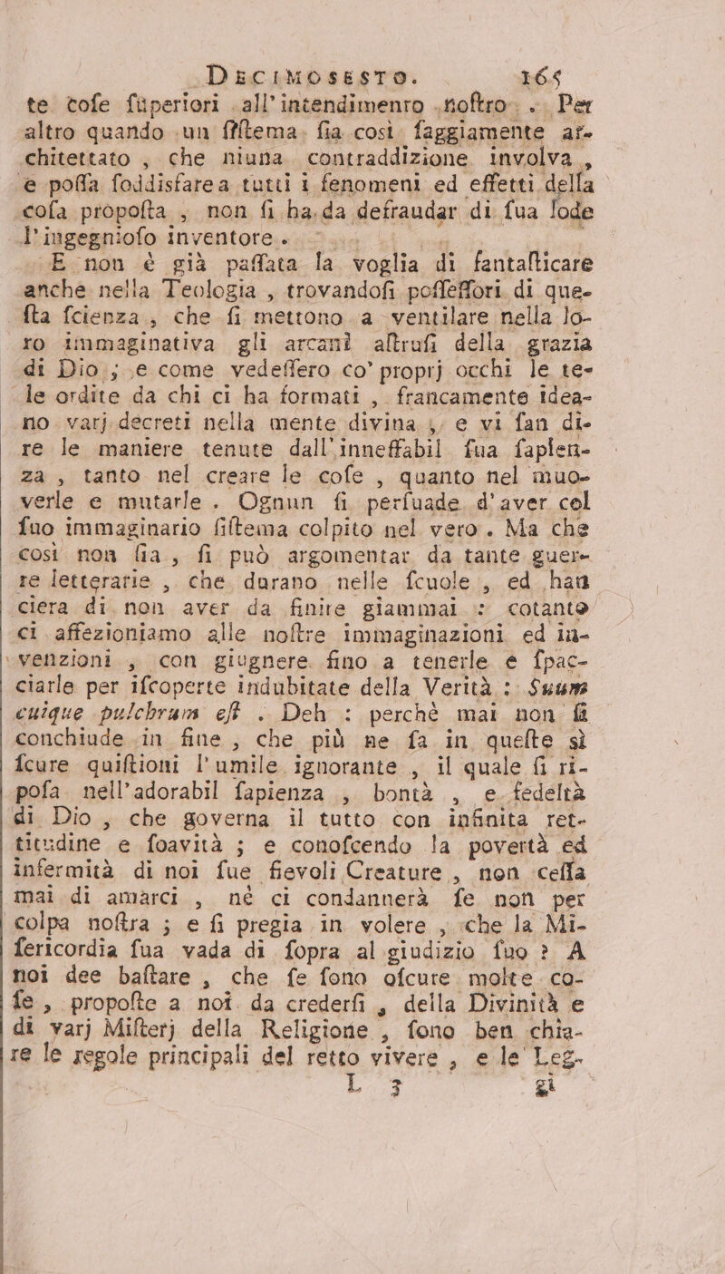 te. tofe fuperiori .all’intendimenro ..tioftro. .. Per altro quando «un ffitema. fia. così faggiamente af. chitettato ; che niuna. contraddizione. involva , ‘e poffa foddisfarea tutti 1 fenomeni ed SEEN .cofa propofta , non fi ha.da defraudar di fua lode ««dtigegniofo inventore:s;;u. Li ua ela LE non è già paffata la voglia di fantalticare anche nella Teologia , trovandofi poffeffori. di que- Ata fcienza., che fi mettono a -ventilare nella lo- ro immaginativa gli arcani alltrufi della. grazia di Dio.; e come vedeffero co’ proprj occhi le te- le ordite da chi ci ha formati, francamente idea- no. varj decreti nella mente divina ;, e vi fan di re le maniere tenute dall'inneffabil. fua faplen- za , tanto nel creare le cofe, quanto nel muo- verle e mutarle. Ognun fi. perfuade d'aver col fuo immaginario filtema colpito nel vero. Ma che così non lia, fi può argomentar da tante guer- re letterarie ,. che. darano_ nelle fcuole., ed han ciera di. non aver da finire giammai © cotanto ci. affezioniamo alle noftre immaginazioni ed ia- ‘‘venzioni., con giugnere. fino a tenerle e fpac- ciarle per ifcoperte indubitate della Verità : Sum cuique pulchram ef . Deh : perchè mai non ff conchiude «in fine, che più ne fa in quelte sì fcure quiftioni l'umile ignorante , il quale Gi ri- pofa. nell’adorabil fapienza ., bontà , e. fedeltà di Dio, che governa il tutto con infinita ret- titudine e foavità ; e conofcendo la povertà ed infermità di noi fue fievoli Creature, non cella mai di amarci , né ci condannerà fe non per colpa noftra ; e {i pregia in volere , che la Mi- fericordia fua vada di fopra al giudizio fuo ? A noi dee baftare , che fe fono ofcure. molte. co- fe, propofte a noî da crederfi, della Divinità e di varj Miftetj della Religione , fono ben chia- re le regole principali del retto vivere , e le' Leg. L1;3 gi