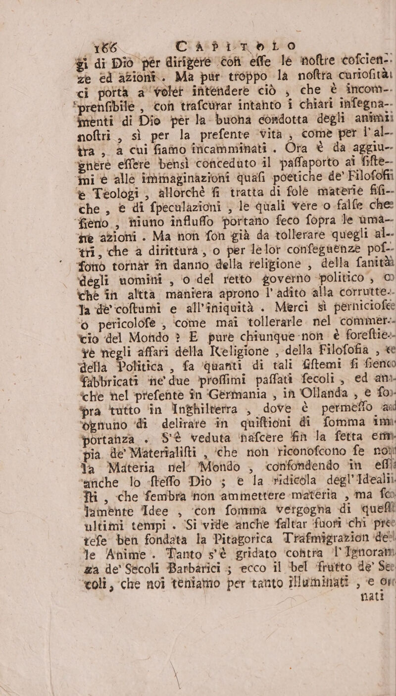 i (Io CaàafitoLo $i di Diò pér dirigere con elle le noftre cofcien-. ze cd azioni. Ma pur troppo la noftra curiofitài ci porta a voler intendere ciò , che è incom-. | Sprenfibile, con trafcurar intahto i chiari infegna-- menti di Dio pèr la buona condotta degli animi: noftri , sì per la prefente vita, come per l'al. tra , a cui fiafno îficamminati . Ora è da aggiu- ‘where ellere bensì conceduto il paffaporto ai fite-- ‘mi è alle immaginazioni quali poetiche de’ Filofofii è Teologi , allorchè fi tratta di fole materie fifi-- che, € di fpeculazioni ; le quali vere ‘o falfe che: ‘fieno ) iiuno influffo portano feco fopra le uma- ine azioni . Ma non fon già da tollerare quegli al.. tri, che a dirittura, o per lelot confegnenze pof-- fono tornar în danno della religione , della fanità ‘degli nomini , ‘0 del retto governo politico , © ‘che fin altta maniera aprono l'adito alla corrutte.. Ta de'coltami e all'iniquità . Merci sì perniciofee ‘© pericolofe , ‘come mai tollerarle. nel commer. ‘cio del Mondo è E pure chiunque-non è foreftie. Ye negli affari della Religione , della Filofofia , «e “della Politica , fa ‘quanti di tali Giftemi fi fienco Eibbricati ‘ne’ due ‘proffimi paffati fecoli, ed an “che hel ‘prefentè în ‘Germania , in Ollanda , € fo) ra tutto ‘in Inghilterra , dove è permetto au ‘ognuno ‘di delirare in quiftioni di fomma ima ‘portanza . S'è veduta ‘nafcere fin la fetta em ‘pia. de Materfalilti , ‘che non riconofcono fe not da Materia nel Mondo , confondendo ‘in efil ‘etiche lo «ffelfo Dio ; e la ridicola degl’Idealii. Tri, che fembra ‘non ammettere materia , ma foo f:imente Idee , ‘con forma vergogna di quelli ultimi tempi . ‘Si vile anche faltar ifuofi ‘chi ‘pre tefe ben fondata la Pitagorica Trafmigrazion dell le ‘Anime. Tanto s'è gridato ‘cofitra 'l'Ignoram za de' Secoli Barbarici 5 ecco il ‘bel frutto de’ See “coli, che noi teniamo per tanto illuminati , e on natio.