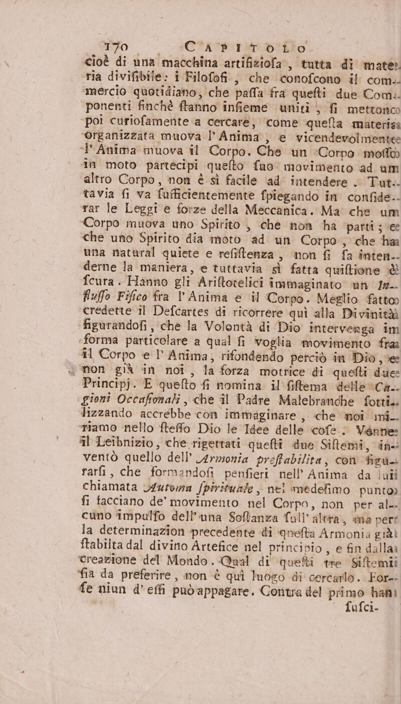 ZO RCS o | cioè di una macchina artifiziofa , tutta di mate». ria divifibile: i Filofofi., che conofcono il com. mercio quotidiano, che palla fra quefti due Comi. ponenti finchè ftanno infieme uniti } fi mettonoo ‘poi curiofamente a cercare) come quefta materisa ‘organizzata muova l’ Anima , e vicendevolmente ‘Anima muova il Corpo. Che un ‘Corpo moffa ‘an moto partecipi quelto fuo movimento ad um altro Corpo, non è sì facile ad’ intendere . Tut.- tavia fi va fufficientemente fpiegando in confide.- rar le Leggi e forze della Meccanica. Ma che um Corpo muova uno Spirito , che non ha parti; vee che uno Spirito dia moto ad un Corpo; che har una natural quiete e refiltenza, non {i fa iînten.- derne la maniera, e tuttavia sì fatta quiltione è fcura. Hanno gli Ariftotelici immaginato un 1r- fluffo Fifico fra l’Anima e il Corpo. Meglio fattoo credette il Defcartes di ricorrere quì alla Divinità figurandofi, che la Volontà di Dio intervenga im ‘forma particolare a qual fi voglia movimento fra #1 Corpo ‘e l' Anima, rifondendo perciò in Dio vee non già in noi, la forza motrice di quelti duee Principj. E quefto fi nomina. il filtema delle Ck... ‘gioni Occuffonali , che il Padre Malebranche fotti. lizzando accrebbe con immaginare , che noi mi.. ‘tiamo nello fteffo Dio le Idee delle cofe ; Venne: il Leibnizio, che rigettati quelti due Siftemi, in ventò quello dell’ 4rmonia preffabilita, con Bedi rari, che formandofi penfieri nell’ Anima da luîl chiamata Automa fpirituale, nel medefimo punto) fi facciano de’ movimento nel Corpo, non per al-- cuno impulfo dell'una Softanza fall’ altra, ma vert la determinazion precedente di queta Armonia già! ftabilta dal divino Artefice nel principio, e fin dallaa creazione del' Mondo. Qual di quefti tre Siltemii fia da preferire, non ‘è quì luoro di cercarlo. For-: fe niun d’effi può appagare. Contra del gr han) ‘ fufci- RI