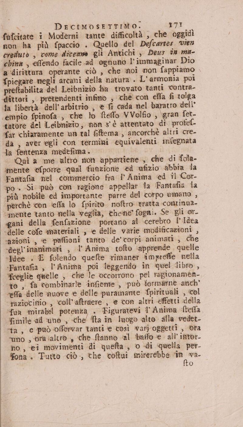 fufcitate i Moderni tante difficoltà , che oggidì non ha più fpaccio . Quello del Defcartes. vien creduto , come dicenme gli Antichi è Deus 2a ma- china , effendo facile .ad ognuno l’immaginar Dio a ‘dirittura operante ciò , che noi non fappiamo piegare megli arcani della natura . L'armonia poi preftabilita del Leibnizio ha trovato tanti contra- tatore del Leibnizio, non s' è attentato di profef- far chiaramente un tal fiftema , ancorchè altri cre- da , aver ‘egli con termini equivalenti. infegnata Qual a me altro non appartiette , che di fola- mente efporre qual funzione ed ufizio abbia dla Fantafia nel commercio fra |P Anima ed il Cor- po - Si può con ragione appellar la Fantafia la più nobile ed importante parre del corpo umano , o; ‘mente tanto nella veglia, chene fogni, Se gli or_ gani della fenfazione portano al cerebro I Idea ‘azioni , @ paffioni tanto de’corpi animati, che “degl Manumari , l Anima tofto ‘apprende . quelle «Idee . E folendo quefte rimaner impreffe nella ceglie quelle , che le occorrono pel ragionamen- ‘to , fa combinarle infiente , può formatne anch reffa delle nuove e delle puramante Spirituali , col ua ‘mirabil potenza . Figuratevi 1 Anima Stella fimite «ad ‘uno , chel Sta in luogo alto alla vedet- “ta, e può offervar tanti e così var) oggetti , ora “uno , ora ialtro , che ftanno «al baffo e - all’ intor- no, ei movimenti di quefta , 0 -di quella per- $fona. Tutto ciò, the colui mirerebbe eor. (0)