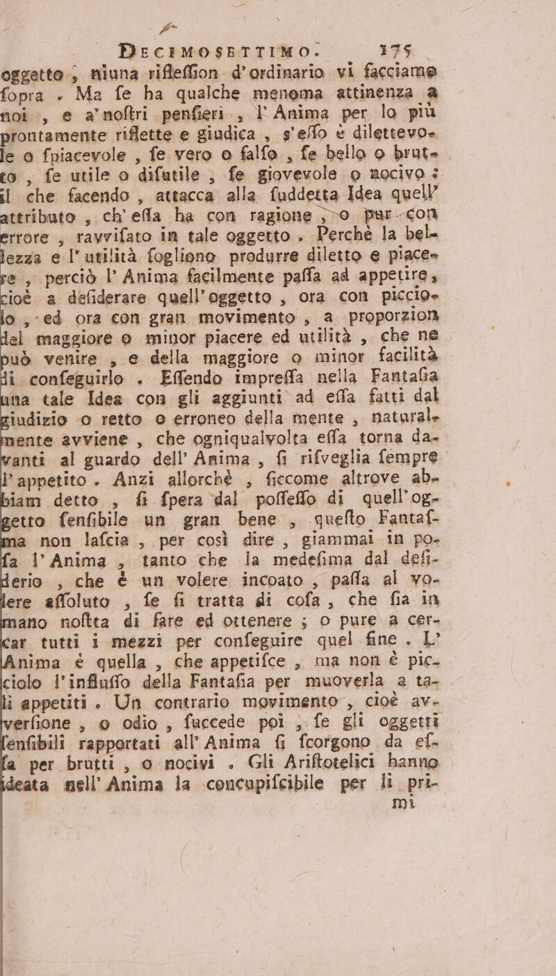 Pi A DEecIMOSETTIMO. 376. oggetto; miuna rifleffion d’ordinario vi facciame fopra + Ma fe ha qualche menema attinenza a noi:, e amori penfieri , l'Anima per lo più prontamente riflette e giudica , s'effo è dilettevo». le 0 fpiacevole , fe vero a falfo , fe bello o brut. , eo, fe utile o difutile , fe giovevole o nocivo è il che facendo, attacca alla fuddetta Idea quell attributo , ch’ ela ha con ragione ;&gt;o pur-con errore , ravvifato in tale oggetto . Perchè la bel lezza e l'utilità fogliono produrre diletto e piace» re, perciò l’ Anima facilmente paffa ad appetire, cioè a defiderare quell'oggetto , ora con piccio» lo ,-ed ora con gran movimento , a proporzioni del maggiore 0 minor piacere ed utilità , che ne buò venire , e della maggiore o minor facilità di confeguirlo . E@ffendo impreffa nella Fantafia ina tale Idea con gli aggiunti ad ella fatti dal siudizio ‘0 retto © erroneo della mente , maturale mente avviene , che ogniqualvolta effa torna da. vanti al guardo dell’ Anima, {i rifveglia fempre. l'appetito. Anzi allorchè , ficcome altrove ab. siam detto , fi fpera dal poffeffo di quell’og- getto fenfibile un gran bene , quefto Fantaf- ma non lafcia , per così dire, giammai in po. fa l’Anima , tanto che la medefima dal defi- derio , che è un volere incoato , pafla al vo- lere affoluto , fe fi tratta di cofa, che fia in mano noltta di fare ed ottenere ; o pure a cer- ‘ar tutti i mezzi per confeguire quel fine . L° inima € quella , che appetifce , ma non è pic. ciolo l’infiuffo della Fantafia per muoverla a ta- i appetiti . Un contrario movimento , cioè av. erfione , @ Odio, fuccede poi ; fe gli oggetti enfibili rapportati all’ Anima fi fcorgono da ef. a per brutti, o nocivi . Gli Ariftotelici hanno deata mell’Anima la concupifcibile per li pri