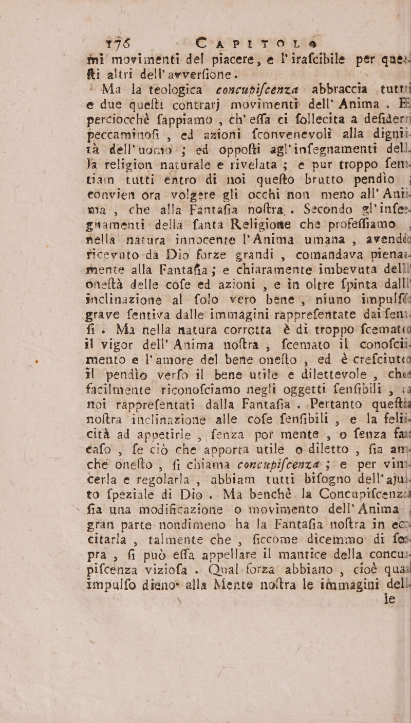 ini movimenti del piacere, e l'irafcibile per que: Ri altri dell’avverfione. Ma la teologica concudifcenza abbraccia tuttti ‘e due quelti contrar] movimenti dell’ Anima . FK “perciocchè fappiamo , ch'effa ci follecita a defidere peccaminofi , ed azioni fconvenevoli alla dignti. tà dell'uorso ; ed oppolti agl'infegnamenti dell. la religion naturale e rivelata ; e pur troppo fem. tiam tutti entro di noi quefto brutto pendio | convien ora volgere gli occhi non meno all’ Ani. wa, che alla Fantafia noltra. Secondo gl’infe:. guamenti della fanta Religione che profeffiamo , nella natura innocente l'Anima umana , avendd ricevuto da Dio forze grandi, comafidava piena». mente alla Fantafia; e chiaramente imbevuta delll oneftà delle cofe ed azioni , e in oltre fpinta dallli inclinazione al folo vero bene, niuno impulfia grave fentiva dalle immagini rapprefentate daifemi. fi . Ma nella natura corrotta è di troppo fcematia il vigor dell’ Anima noftra, fcemato il conofcii. mento e l'amore del bene onefto , ed è crefciutco il pendio verfo il bene utile e dilettevole, che facilmente riconofciamo negli oggetti fenfibili , ia moi rapprefentati dalla Fantafia . Pertanto queftia nofltra inclinazione alle cofe fenfibili , e la felli. cità ad appetirle , fenza por mente , o fenza fan cafo , fe ciò che apporta utile o diletto , fia am che onefto , fi chiama concupifcenza:; e per vini. cerla e regolarla , abbiam tutti bifogno dell ajui. to fpeziale di Dio. Ma benché, la Concapifcenzia fia una modificazione o movimento dell’ Anima. gran parte nondimeno ha la Fantafia noftra in ecc citarla , talmente che , ficcome. dicemmo: di fos. pra , fi può effa appellare il mantice della concui. pifcenza viziofa . Qual forza ‘abbiano , cioè quaal impulfo dieno* alla Mente noitra le immagini i \ e